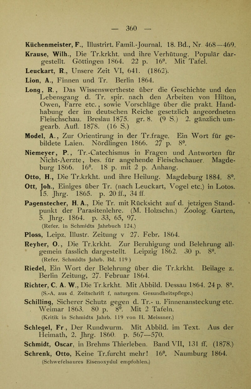 Küchenmeister, F., Illustrirt. Famil.-Journal. 18. Bd., Nr. 468—469. Krause, Wilh., Die Tr.krkht. und ihre Verhütung. Populär dar- gestellt. Göttingen 1864. 22 p. 16°. Mit Tafel. Leuckart, R., Unsere Zeit VI, 641. (1862). Lion, A., Finnen und Tr. Berlin 1864. Long, R., Das Wissenswertheste über die Geschichte und den Lebensgang d. Tr. spir. nach den Arbeiten von Hilton, Owen, Farre etc., sowie Vorschläge über die prakt. Hand- habung der im deutschen Reiche gesetzlich angeordneten Fleischschau. Breslau 1875. gr. 8. (9 S.) 2. gänzlich um- gearb. Auff 1878. (16 S.) Model, A., Zur Orientirung in der Tr.frage. Ein Wort für ge- bildete Laien. Nördlingen 1866. 27 p. 8°. Niemeyer, P., Tr.-Catechismus in Fragen und Antworten für Nicht-Aerzte, bes. für angehende Fleischschauer. Magde- burg 1866. 16°. 18 p. mit 2 p. Anhang. Otto, H., Die Tr.krkht. und ihre Heilung. Magdeburg 1884. 8°. Ott, Joh., Einiges über Tr. (nach Leuckart, Vogel etc.) in Lotos. 15. Jhrg. 1865. p. 20 ff., 34 ff. Pagenstecher, H. A., Die Tr. mit Rücksicht auf d. jetzigen Stand- punkt der Parasitenlehre. (M. Holzschn.) Zoolog. Garten, 5. Jhrg. 1864. p. 33, 65, 97. (Refer. in Schmidts Jahrbuch 124.) Ploss, Leipz. Illustr. Zeitung v 27- Febr. 1864. Reyher, O., Die Tr.krkht. Zur Beruhigung und Belehrung all- gemein fasslich dargestellt. Leipzig 1862. 30 p. 8°. (Refer. Schmidts Jahrb. Bd. 119) Riedel, Ein Wort der Belehrung über die Tr.krkht. Beilage z. Berlin Zeitung, 27- Februar 1864. Richter, C. A. W., Die Tr.krkht. Mit Abbild. Dessau 1864. 24 p. 8°. (S.-A. aus d. Zeitschrift f. naturgem. Gesundheitspflege.) Schilling, Sicherer Schutz gegen d. Tr.- u. Finnenansteckung etc. Weimar 1863. 80 p. 8°. Mit 2 Tafeln. (Kritik in Schmidts Jahrb. 119 von H. Meissner.) Schlegel, Fr , Der Rundwurm. Mit Abbild, im Text. Aus der Heimath, 2. Jhrg. 1860. p. 567—570. Schmidt, Oscar, in Brehms Thierleben. Band VII, 131 ff. (1878.) Schrenk, Otto, Keine Tr.furcht mehr! 16°. Naumburg 1864. (Schwefelsaures Eisenoxydul empfohlen.)