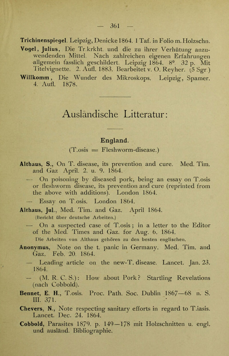 Trichinenspiegel. Leipzig, Denicke 1864. 1 Taf. in Folio m.Holzschn. Vogel, Julius, Die Tr.krkht. und die zu ihrer Verhütung anzu- wendenden Mittel. Nach zahlreichen eigenen Erfahrungen allgemein fasslich geschildert. Leipzig 1864. 8°. 32 p. Mit Titelvignette. 2. Aufl. 1883. Bearbeitet v. O. Reyher. (5 Sgr.) Willkomm, Die Wunder des Mikroskops. Leipzig, Spamer. 4. Aufl. 1878. Ausländische Litteratur: England. (T.osis = Fleshworm-disease.) Althaus, S., On T. disease, its prevention and eure. Med. Tim. and Gaz April. 2. u. 9. 1864. — On poisoning by diseased pork, being an essay on T.osis or fleshworm disease, its prevention and eure (reprinted from the above with additions). London 1864. — Essay on T.osis. London 1864. Althaus, Jul., Med. Tim. and Gaz. April 1864. (Bericht über deutsche Arbeiten.) -— On a suspected case of T.osis ; in a letter to the Editor of the Med. Times and Gaz. for Aug. 6. 1864. Die Arbeiten von Althaus gehören zu den besten englischen. Anonymus, Note on the t. panic in Germany. Med. Tim. and Gaz. Feb. 20. 1864. — Leading article on the new-T. disease. Lancet. Jan. 23. 1864. — (M. R. C. S.): ITow about Pork? Startling Revelations (nach Cobbold). Bennet, E. H., T.osis. Proc. Path. Soc. Dublin 1867—68 n. S. III. 37L Chevers, N., Note respecting sanitary efforts in regard to T.iasis. Lancet. Dec. 24. 1864. Cobbold, Parasites 1879. p. 149—178 mit Holzschnitten u. engl, und ausländ. Bibliographie.