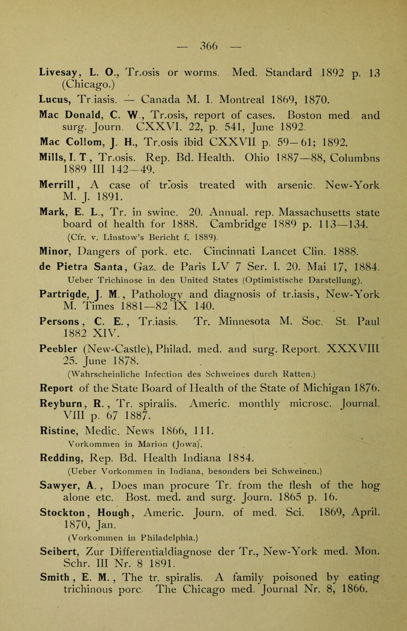 Livesay, L. O., Tr.osis or worms. Med. Standard 1892 p. 13 (Chicago.) Lucus, Tr.iasis. — Canada M. I. Montreal 1869, 1870. Mac Donald, C. W., Tr.osis, report of cases, Boston med and srtrg. Journ. CXXVI. 22, p. 541, June 1892. Mac Collom, J. H., Tr.osis ibid CXXV1I p. 59-61; 1892. Mills, I. T , Tr.osis. Rep. Bd. Health. Ohio 1887—88, Columbns 1889 III 142—49. Merrill , A case of tnosis treated with arsenic. New-York M. J. 1891. Mark, E. L., Tr. in swine. 20. Annual. rep. Massachusetts state board of health for 1888. Cambridge 1889 p. 113—134. (Cfr, v. Linstow’s Bericht f. 1889). Minor, Dangers of pork. etc. Cincinnati Lancet Clin. 1888. de Pietra Santa, Gaz. de Paris LV 7 Ser. I. 20. Mai 17, 1884. Ueber Trichinose in den United States (Optimistische Darstellung). Partrigde, J. M., Pathology and diagnosis of tr.iasis, New-York M. Times 1881—82 IX 140. Persons, C. E. , Tr.iasis. Tr. Minnesota M. Soc. St. Paul 1882 XIV. Peebler (New-Castle), Philad. med. and surg. Report. XXXVIII 25. June 1878. (Wahrscheinliche Infection des Schweines durch Ratten.) Report of the State Board of Health of the State of Michigan 1876. Reyburn, R. , Tr. spiraiis. Americ. monthly microsc. Journal. VIII p. 67 1887. Ristine, Medic. News 1866, 111. Vorkommen in Marion (Jowa). Redding, Rep. Bd. Health Indiana 1884. (Ueber Vorkommen in Indiana, besonders bei Schweinen.) Sawyer, A. , Does man procure Tr. from the flesh of the hog alone etc. Bost. med. and surg. Journ. 1865 p. 16. Stockton, Hough, Americ. Journ. of med. Sei. 1869, April. 1870, Jan. (Vorkommen in Philadelphia.) Seibert, Zur Differentialdiagnose der Tr., New-York med. Mon. Sehr. III Nr. 8 1891. Smith , E. M. , The tr. spiraiis. A family poisoned by eating trichinous porc. The Chicago med. Journal Nr. 8, 1866.