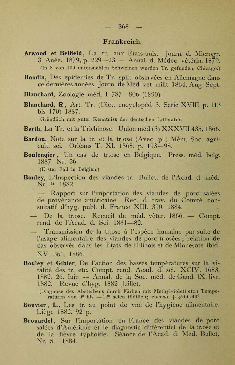 Frankreich. Atwood et Belfield, La tr. aux Etats-unis. Journ. d. Microgr. 3. Anee. 1879, p. 229—23. — Annal. d. Medec. veterin. 1879. (In 8 von 100 untersuchten Schweinen wurden Tr. gefunden, Chicago.) Boudin, Des epidemies de Tr. spir. observees en Allemagne dans ce dernieres annees. Journ. de Med. vet milit. 1864, Aug. Sept. Blanchard, Zoologie med. I 787 —806 (1890). Blanchard, R., Art. Tr. (Dict. encycloped 3. Serie XVIII p. 113 bis 170) 1887. Gründlich mit guter Kenntniss der deutschen Litteratur. Barth, La Tr. et la Trichinose. Union med (3) XXXVII 435, 1866. Bardou, Note sur la tr. et la tr.ose (Avec, pl.) Mem. Soc. agri- cult. sei. Orleans T. XI. 1868. p. 193—98. Boulengier, Un cas de tr.ose en Belgique. Press, med. belg. 1887- Nr. 26. (Erster Fall in Belgien.) Bouley, L’Inspection des viandes tr. Bullet, de l’Acad. d. med. Nr. 9. 1882. — Rapport sur l’importation des viandes de porc salees de provenance americaine. Rec. d. trav. du Comite con- sultatif d’hyg. publ. d. France XIII. 390. 1884. — De la tr.ose. Recueil de med. veter. 1866. — Compt. rend. de l’Acad. d. Sei. 1881—82. — Transmission de la tr.ose ä l’espece humaine par suite de l’usage alimentaire des viandes de porc tr.osees; relation de cas observes dans les Etats de l’Illinois et de Minnesote ibid. XV. 361. 1886. Bouley et Gibier, De l’action des basses temperatures sur la vi- talite des tr. etc. Compt. rend. Acad. d. sei. XCIV. 1683. 1882. 26. Iuin — Annal. de la Soc. med. de Gand. IX. livr. 1882. Revue d’hyg. 1882 Juillet. (Diagnose des Absterbens durch Färben mit Methylviolett etc.) Tempe- raturen von 0° bis —12° seien tödtlich; ebenso —|— 35 bis 40°. Bouvier , L., Les tr. au point de vne de l’hygiene alimentaire. Liege 1882. 92 p. Brouardel, Sur l’importation en France des viandes de porc salees d’Amerique et le diagnostic differentiel de la tr.ose et de la fievre typhoide. Seance de l’Acad. d. Med. Bullet. Nr. 5. 1884.