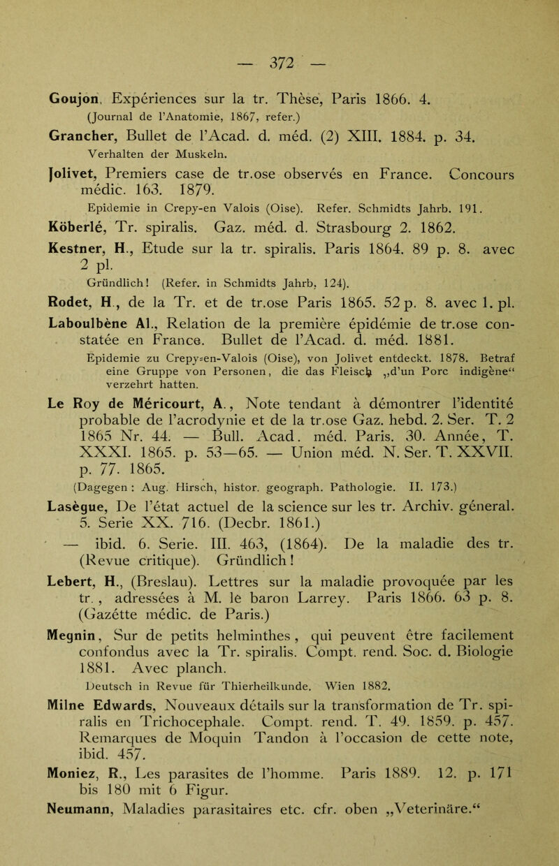 Goujon, Experiences sur la tr. These, Paris 1866. 4. (Journal de 1’Anatomie, 1867, refer.) Grancher, Bullet de l’Acad. d. med. (2) XIII. 1884. p. 34. Verhalten der Muskeln. Jolivet, Premiers case de tr.ose observes en France. Concours medic. 163. 1879. Epidemie in Crepy-en Valois (Oise). Refer. Schmidts Jahrb. 191. Köberle, Tr. spiralis. Gaz. med. d. Strasbourg 2. 1862. Kestner, H., Etüde sur la tr. spiralis. Paris 1864. 89 p. 8. avec 2 pl. Gründlich! (Refer. in Schmidts Jahrb, 124). Rodet, H, de la Tr. et de tr.ose Paris 1865. 52 p. 8. avec 1. pl. Laboulbene Al., Relation de la premiere epidemie de tr.ose con- statee en France. Bullet de l’Acad. d. med. 1881. Epidemie zu Crepy-en-Valois (Oise), von Jolivet entdeckt. 1878. Betraf eine Gruppe von Personen, die das Fleisclj. ,,d’un Pore indigene“ verzehrt hatten. Le Roy de Mericourt, A., Note tendant ä demontrer Pidentite probable de Pacrodynie et de la tr.ose Gaz. hebd. 2. Ser. T. 2 1865 Nr. 44. — Bull. Acad. med. Paris. 30. Annee, T. XXXI. 1865. p. 53—65. — Union med. N. Ser. T. XXVII. p. 77- 1865. (Dagegen : Aug. Hirsch, histor. geograph. Pathologie. II. 173.) Lasegue, De Petat actuel de la science sur les tr. Archiv, general. 5. Serie XX. 716. (Decbr. 1861.) — ibid. 6. Serie. III. 463, (1864). De la maladie des tr. (Revue critique). Gründlich! Lebert, H., (Breslau). Lettres sur la maladie provoquee par les tr. , adressees ä M. le baron Larrey. Paris 1866. 63 p. 8. (Gazette medic. de Paris.) Megnin, Sur de petits helminthes , qui peuvent etre facilement confondus avec la Tr. spiralis. Compt. rend. Soc. d. Biologie 1881. Avec planch. Deutsch in Revue für Thierheilkunde. Wien 1882. Milne Edwards, Nouveaux details sur la transformation de Tr. spi- ralis en Trichocephale. Compt. rend. T. 49. 1859. p. 457. Remarques de Moquin Tandon ä Poccasion de cette note, ibid. 457. Moniez, R., Les parasites de l’homme. Paris 1889. 12. p. 171 bis 180 mit 6 Figur. Neumann, Maladies parasitaires etc. cfr. oben „Veterinäre.“