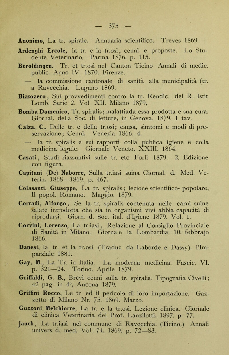 Anonimo, La tr. spirale. Annuaria scientifico. Treves 1869. Ardenghi Ercole, la tr. e la tr.osi, cenni e proposte. Lo Stu- dente Veterinario. Parma 1876. p. 115. Beroldingen. Tr. et tr.osi nel Canton Ticino Annali di medic. public. Anno IV. 1870. Firenze. — la commissione cantonale di sanitä alla municipalitä (tr. a Ravecchia. Lugano 1869. Bizzozero, Sui provvedimenti contro la tr. Rendic. del R. Istit Lomb. Serie 2. Vol XII. Milano 1879, Bomba Domenico, Tr. spiralis; malattiada essa prodotta e sua cura. Giornal. della Soc. di letture, in Genova. 1879. 1 tav. Calza, C., Delle tr. e della tr.osi; causa, simtomi e modi di pre- servazione; Cenni. Venezia 1866. 4. — la tr. spiralis e sui rapporti colla publica igiene e colla medicina legale. Giornale Veneto. XXIII. 1864. Casati, Studi riassuntivi sulle tr. etc. Forli 1879. 2. Edizione con figura. Capitani (De) Naborre, Sulla tr.iasi suina Giornal. d. Med. Ve- terin. 1868—1869. p. 467- Colasanti, Giuseppe, La tr. spiralis; lezione scientifico- popolare. II popol. Romano. Maggio. 1879. Corradi, Alfonso, Se la tr. spiralis contenuta nelle carni suine salate introdotta che sia in organismi vivi abbia capacitä di riprodursi. Giorn. d. Soc. ital. d’Igiene 1879. Vol. 1. Corvini, Lorenzo, La tr.iasi, Relazione al Consiglio Provinciale di Sanitä in Milano. Giornale la Lombardia. 10. febbrajo 1866. Danesi, la tr. et la tr.osi (Traduz. da Laborde e Dassy). l’Im- parziale 1881. Gay, M., La Tr. in Italia. La moderna medicina. Fascic. VI. p. 321—24. Torino. Aprile 1879. Griffaldi, G. B., Brevi cenni sulla tr. spiralis. Tipografia Civelli; 42 pag. in 4°, Ancona 1879. Griffini Rocco, Le tr ed il pericolo di loro importazione. Gaz- zetta di Milano Nr. 75. 1869. Marzo. Guzzoni Melchiorre, La tr. e la tr.osi. Lezione clinica. Giornale di clinica Veterinaria del Prof. Lanzilotti. 1897- p. 77- Jauch, La tr.iasi nel commune di Ravecchia. (Ticino.) Annali univers d. med. Vol. 74. 1869. p. 72—83.