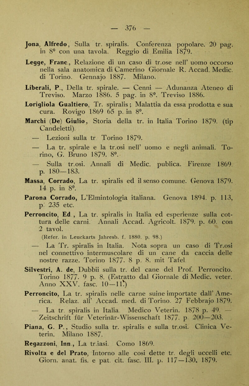 3/6 Jona, Alfredo, Sulla tr. spiralis. Conferenza popolare. 20 pag. in 8° con una tavola. Reggio di Emilia 1879. Legge, Franc., Relazione di un caso di tr.ose nell’ uomo occorso nella sala anatomica di Camerino Giornale R. Accad. Medic. di Torino. Gennajo 1887- Milano. Liberali, P., Deila tr. spirale. — Cenni — Adunanza Ateneo di Treviso. Marzo 1886. 5 pag. in 8°. Treviso 1886. Lorigliola Gualtiero, Tr. spiralis; Malattia da essa prodotta e sua cura. Rovigo 1869 65 p. in 8°. Marchi (De) Giulio, Storia della tr. in Italia Torino 1879. (tip Candeletti). — Lezioni sulla tr Torino 1879. — La tr. spirale e la tr.osi nell’ uomo e negli animali. To- rino, G. Bruno 1879. 8°. — Sulla tr.osi. Annali di Medic. publica. Firenze 1869. p. 180—183. Massa, Corrado, La tr. spiralis ed il senso comune. Genova 1879. 14 p. in 8°. Parona Corrado, L’Elmintologia italiana. Genova 1894. p. 113, p. 235 etc. Perroncito, Ed , La tr. spiralis in Italia ed esperienze sulla cot- tura delle carni. Annali Accad. Agricolt. 1879. p. 60. con 2 tavol. (Refer. in Leuckarts Jahresb. f. 1880. p. 98.) — La Tr. spiralis in Italia. Nota sopra un caso di Tr.osi nel connettivo intermuscolare di un cane da caccia delle nostre razze. Torino 1877* 8 p. 8. mit Tafel. Silvestri, A. de, Dubbii sulla tr. del cane del Prof. Perroncito. Torino 1877- 9 p. 8. (Estratto dal Giornale di Medic. veter. Anno XXV. fase. 10—11*) Perroncito, La tr. spiralis nelle carne suine importate dall’ Ame- rica. Relaz. all’ Accad. med. di Torino. 27 Febbrajo 1879. — La tr. spiralis in Italia. Medico Veterin. 1878 p. 49. — Zeitschrift für Veterinär-Wissenschaft 1877- p 200—203. Piana, G. P., Studio sulla tr. spiralis e sulla tr.osi. Clinica Ve- terin. Milano 1887. Regazzoni, Inn , La tr.iasi. Como 1869. Rivolta e del Prato, Intorno alle cosi dette tr. degli uccelli etc. Giorn. anat. fis. e pat. cit. fase. III. p. 117 —130. 1879.