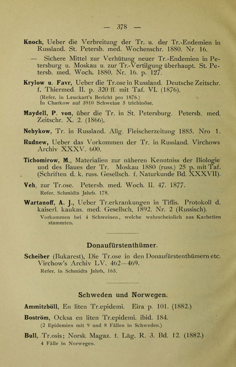 Knoch, Ueber die Verbreitung der Tr. u. der Tr.-Endemien in Russland. St. Petersb. med. Wochenschr. 1880. Nr. 16. — Sichere Mittel zur Verhütung neuer Tr.-Endemien in Pe- tersburg u. Moskau u. zur Tr.-'Vertilgung überhaupt. St. Pe- tersb. med. Woch. 1880. Nr. 16. p. 127. Krylow u. Favr, Ueber die Tr.ose in Russland. Deutsche Zeitschr. f. Thiermed. II. p. 320 ff. mit Taf. VI. (1876). (Refer. in Leuckart’s Bericht pro 1876.) In Charkow auf 3910 Schweine 5 trichinöse. Maydell, P. von, über die Tr. in St. Petersburg. Petersb. med. Zeitschr. X. 2. (1866). Nebykow, Tr. in Russland. Allg. Fleischerzeitung 1885. Nro 1. Rudnew, Ueber das Vorkommen der Tr. in Russland. Virchows Archiv XXXV. 600. Tichomirow, M., Materialien zur näheren Kenntniss der Biologie und des Baues der Tr. Moskau 1880 (russ.) 25 p. mit Taf. (Schriften d. k. russ. Gesellsch. f. Naturkunde Bd. XXXVII). Veh, zur Tr.ose. Petersb. med. Woch. II. 47- 1877- Refer. Schmidts Jahrb. 178. Wartanoff, A. J., Ueber Tr.erkrankungen in Tiflis. Protokoll d. kaiserl. kaukas. med. Gesellsch. 1892. Nr. 2 (Russisch). Vorkommen bei 4 Schweinen, welche wahrscheinlich aus Kachetien stammten. Donaufürstenthümer. Scheiber (Bukarest), Die Tr.ose in den Donaufürstenthümern etc. Virchow’s Archiv LV. 462—469. Refer. in Schmidts Jahrb. 165. Schweden und Norwegen. Ammitzböll, En liten Tr.epidemi. Eira p. 101. (1882.) Boström, Ocksa en liten Tr.epidemi. ibid. 184. (2 Epidemien mit 9 und 8 Fällen in Schweden.) Bull, Tr.osis; Norsk Magaz. f. Läg. R. 3. Bd. 12. (1882.) 4 Fälle in Norwegen.