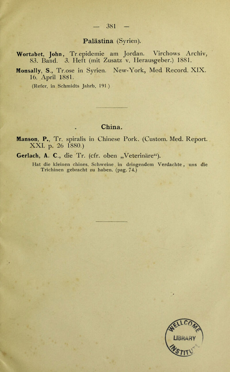 Palästina (Syrien). Wortabet, John, Tr.epidemie am Jordan. Virchows Archiv, 83. Band. 3. Heft (mit Zusatz v. Herausgeber.) 1881. Monsally, S., Tr.ose in Syrien. New-York, Med Record. XIX. 16. April 1881. (Refer. in Schmidts Jahrb. 191.) China. Manson, P., Tr. spiralis in Chinese Pork. (Custom. Med. Report. XXL p. 26 1880.) Gerlach, A. C., die Tr. (cfr. oben „Veterinäre“). Hat die kleinen chines. Schweine in dringendem Verdachte, uns die Trichinen gebracht zu haben, (pag. 74.)