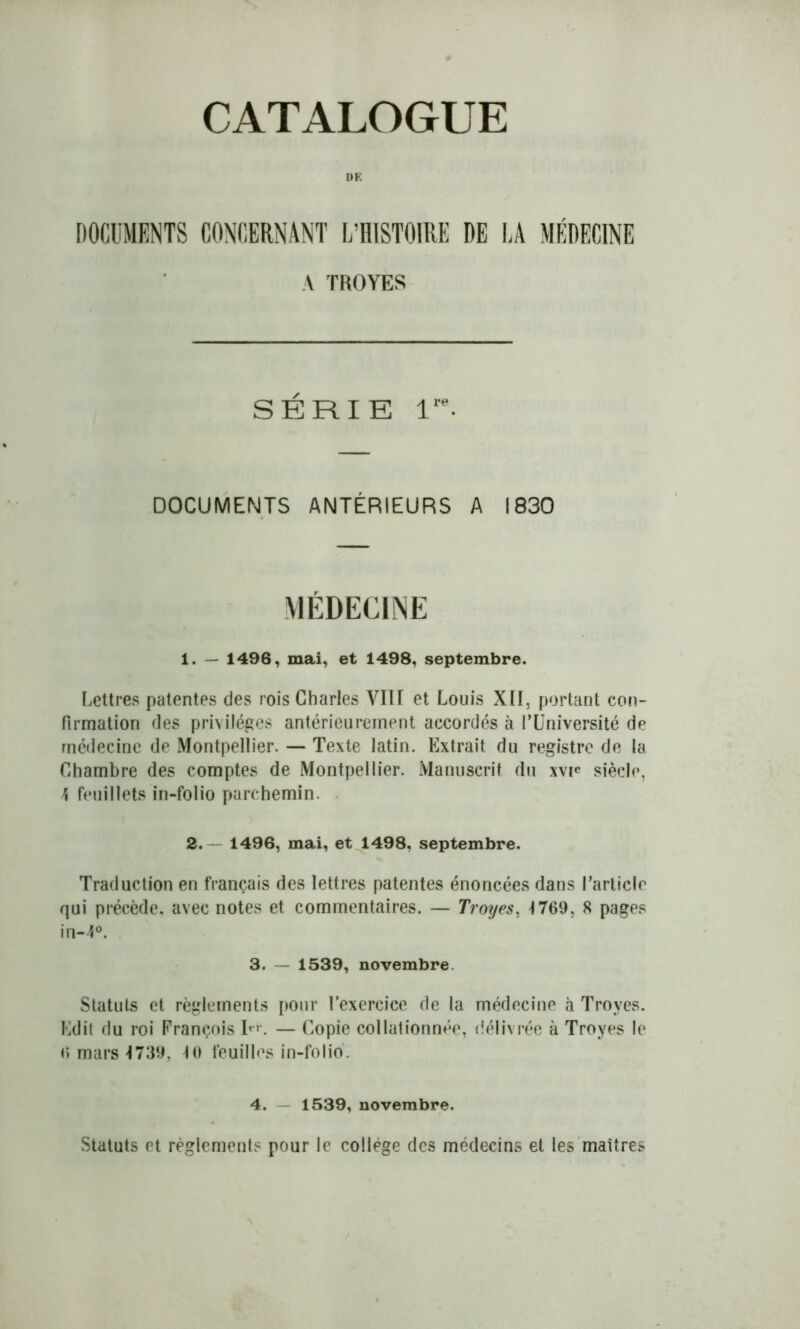 DK DOCUMENTS CONCERNANT L’HISTOIRE DE LA MÉDECINE A TROYES SÉRIE Ve- DOCUMENTS ANTÉRIEURS A 1830 MÉDECINE 1. — 1496, mai, et 1498, septembre. Lettres patentes des rois Charles VIII et Louis XII, portant con- firmation des privilèges antérieurement accordés à l’Université de médecine de Montpellier. — Texte latin. Extrait du registre de la Chambre des comptes de Montpellier. Manuscrit du xvje siècle, \ feuillets in-folio parchemin. 2. — 1496, mai, et 1498, septembre. Traduction en français des lettres patentes énoncées dans l’article qui précède, avec notes et commentaires. — Troyes, 1769, 8 pages in-4°. 3. — 1539, novembre Statuts et règlements pour l’exercice de la médecine à Troyes. Edit du roi François L1. — Copie collationnée, délivrée à Troyes le 6 mars 1739, 10 feuilles in-folio. 4. — 1539, novembre. Statuts et règlements pour le collège des médecins et les maîtres