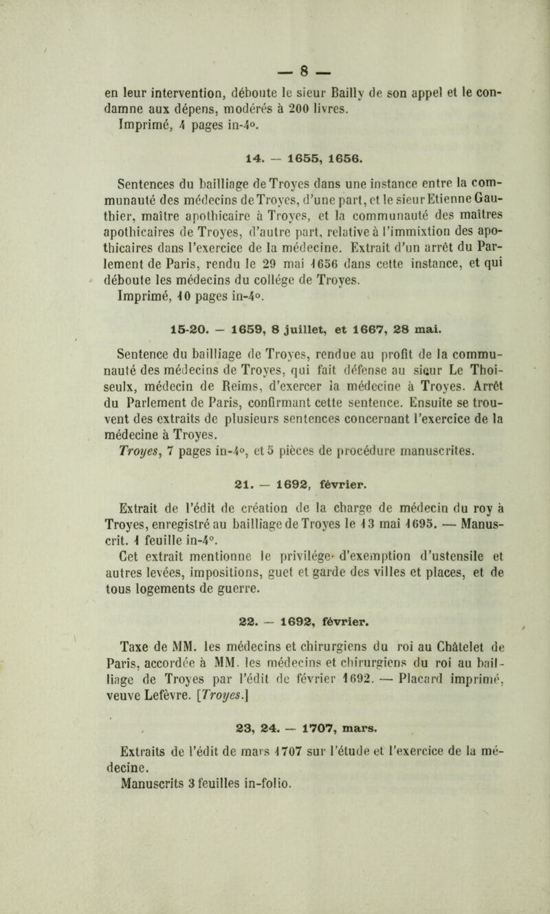 en leur intervention, déboute le sieur Bailly de son appel et le con- damne aux dépens, modérés à 200 livres. Imprimé, 4 pages in-4°. 14. - 1655, 1656. Sentences du bailliage deTroyes dans une instance entre la com- munauté des médecins deTroyes, d’une part, et le sieur Etienne Gau- thier, maître apothicaire à Troyes, et la communauté des maîtres apothicaires de Troyes, d’autre part, relative à l’immixtion des apo- thicaires dans l’exercice de la médecine. Extrait d’un arrêt du Par- lement de Paris, rendu le 29 mai 1656 dans cette instance, et qui déboute les médecins du collège de Troyes. Imprimé, 10 pages in-4°. 15-20. — 1659, 8 juillet, et 1667, 28 mai. Sentence du bailliage de Troyes, rendue au profit de la commu- nauté des médecins de Troyes, qui fait défense au sieur Le Thoi- seulx, médecin de Reims, d’exercer îa médecine à Troyes. Arrêt du Parlement de Paris, confirmant cette sentence. Ensuite se trou- vent des extraits de plusieurs sentences concernant l’exercice de la médecine à Troyes. Troyes, 7 pages in-4°, et 5 pièces de procédure manuscrites. 21. — 1692, février. Extrait de l’édit de création de la charge de médecin du roy à Troyes, enregistré au bailliage de Troyes le 13 mai 1695. — Manus- crit. \ feuille in-4°. Cet extrait mentionne le privilège- d’exemption d’ustensile et autres levées, impositions, guet et garde des villes et places, et de tous logements de guerre. 22. — 1692, février. Taxe de MM. les médecins et chirurgiens du roi au Châtelet de Paris, accordée à MM. les médecins et chirurgiens du roi au bail- liage de Troyes par l’édit de février 1692. — Placard imprimé, veuve Lefèvre. [Troyes.] 23, 24. — 1707, mars. Extraits de l'édit de mars 1707 sur l’étude et l’exercice de la mé- decine. Manuscrits 3 feuilles in-folio.