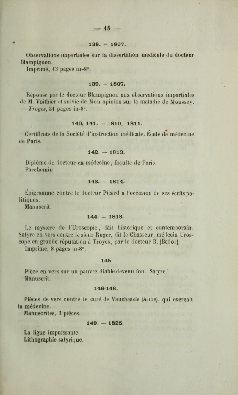 138. - 1807. Observations impartiales sur la dissertation médicale du docteur Blampignon. Imprimé, 43 pages in-8°. 139. - 1807. Réponse par le docteur Blampignon aux observations impartiales de M. Voithier et suivie de Mon opinion sur la maladie de Moussev. — Troyes, 34 pages in-8°. 140, 141. — 1810, 1811. Certificats de la Société d’instruction médicale. École de médecine de Paris. 142 — 1813. Diplôme de docteur en médecine, faculté de Paris. Parchemin. 143. - 1814. Épigramme contre le docteur Picard à l’occasion de ses écrits po- litiques. Manuscrit. 144. - 1818. Le mystère de l’Uroscopie, fait historique et contemporain. Satyre en vers contre le sieur Roger, dit le Chasseur, médecin ITos- cope en grande réputation à Troyes, par le docteur B. [BedorJ. Imprimé, 8 pages in-8°. 145 Pièce en vers sur un pauvre diable devenu fou. Satyre. Manuscrit. 146-148. Pièces de vers contre le curé de Vauchassis (Aube), qui exerçait la médecine. Manuscrites, 3 pièces. 149. - 1825. La ligue impuissante. Lithographie satyrique.