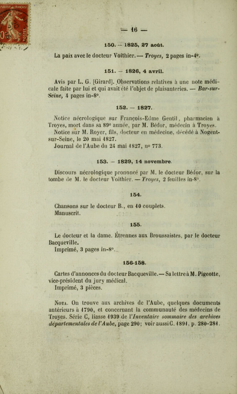 150.- 1825, 27 août. La paix avec le docteur Voithier. — Troyes, 2 pages in-49. 151. — 1826, 4 avril. Avis par L. G. [Girard]. Observations relatives à une note médi- cale faite par lui et qui avait été l’objet de plaisanteries. — Bar-sur- Seine, 4 pages in-8°. 152. - 1827. Notice nécrologique sur François-Edme Gentil, pharmacien à Troyes, mort dans sa 89e année, par M. Bédor, médecin à Troyes. Notice sur M. Royer, fils, docteur en médecine, décédé à Nogent- sur-Seine, le 20 mai -1827. Journal de l’Aube du 24 mai 4 827, n° 773. 153. — 1829, 14 novembre. Discours nécrologique prononcé par M. le docteur Bédor, sur la tombe de M. le docteur Voithier. — Troyes, 2 feuilles in-8°. 154. Chansons sur le docteur B., en 40 couplets. Manuscrit. 155. Le docteur et la dame. Étrennes aux Broussaistes, par le docteur Bacqueville. Imprimé, 3 pages in-8°. 156-158. Cartes d’annonces du docteur Bacqueville.— Sa lettre à M. Pigeotte, vice-président du jury médical. Imprimé, 3 pièces. Nota. On trouve aux archives de l’Aube, quelques documents antérieurs à 4790, et concernant la communauté des médecins de Troyes. Série C, liasse 4939 de Y Inventaire sommaire des archives départementales de l’Aube, page 290 ; voir aussi C. 4 894. p. 280-284.