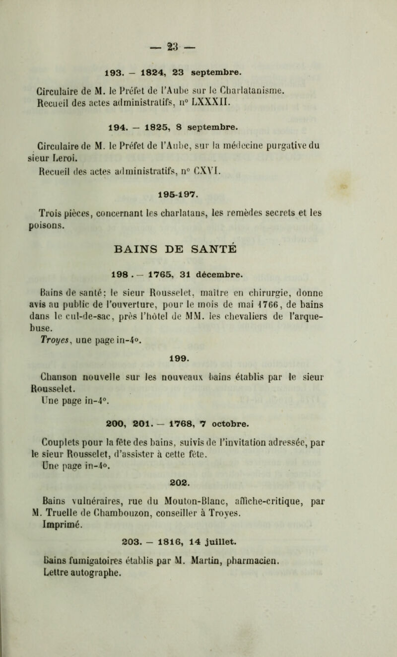 193. — 1824, 23 septembre. Circulaire de M. le Préfet de l'Aube sur le Charlatanisme. Recueil des actes administratifs, n° LXXXII. 194. — 1825, 8 septembre. Circulaire de M. le Préfet de l’Aube, sur la médecine purgative du sieur Leroi. Recueil des actes administratifs, n° CXYI. 195-197. Trois pièces, concernant les charlatans, les remèdes secrets et les poisons. BAINS DE SANTÉ 198 . - 1765, 31 décembre. Bains de santé; le sieur Rousselet, maître en chirurgie, donne avis au public de l’ouverture, pour le mois de mai 1766, de bains dans le cul-de-sac, près l’hôtel de MM. les chevaliers de l'arque- buse. Troyes, une pagein-4o. 199. Chanson nouvelle sur les nouveaux bains établis par le sieur Rousselet. Une page in-4°. 200, 201. — 1768, 7 octobre. Couplets pour la fête des bains, suivis de l'invitation adressée, par le sieur Rousselet, d’assister à cette fête. Une page in-4<>. 202. Bains vulnéraires, rue du Mouton-Blanc, affiche-critique, par M. Truelle de Chambouzon, conseiller à Troyes. Imprimé. 203. - 1816, 14 juillet. Bains fumigatoires établis par M. Martin, pharmacien. Lettre autographe.