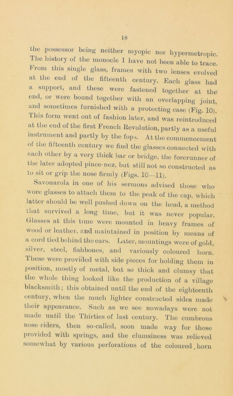 tlie possessor being neither myopic nor hypermetropic. The history of the monocle I have not been able to trace. From this single glass, frames with two lenses evolved at the end of the fifteenth century. Each glass had a support, and these were fastened together at the end, or were bound together with an overlapping joint, and sometimes furnished with a protecting case (Fig. 10). 11ns form went out of fashion later, and was reintroduced at the end of the first French Revolution, partly as a useful instrument and partly by the fops. At the commencement of the fifteenth century we find the glasses connected with each other by a very thick bar or bridge, the forerunner of the later adopted pince-nez, hut still not so constructed as to sit or grip the nose firmly (Figs. 10 11). Savonarola in one of his sermons advised those who wore glasses to attach them to the peak of the cap. which latter should be well pushed down on the head, a method that survived a long time, but it was never popular. Glasses at this time were mounted in heavy frames of wood or leather, and maintained in position by means of a cord tied behind the ears. Later, mountings were of gold, silver, steel, fishbones, and variously coloured horn. These were provided with side pieces for holding them in position, mostly of metal, but so thick and clumsy that the whole thing looked like the production of a village blacksmith; this obtained until the end of the eighteenth century, when the much lighter constructed sides made * their appearance. Such as we see nowadays were not made until the thirties of last century. The cumbrous nose riders, then so-called, soon made way for those provided with springs, and the clumsiness was relieved somewhat by various perforations of the coloured horn