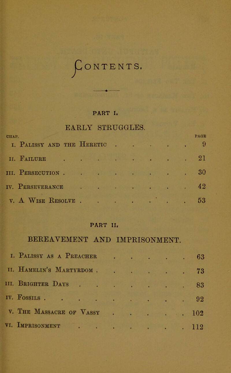 ONTENTS. PART I. EA.RLY STKUGGLES. CHAP. I. Palissy and the Heretic . . PAGE 9 II. Failure . . . . . • . 21 III. Persecution . . . . . • . 30 IV. Perseverance . . . . . . 42 V. A Wise Resolve . . . . ■ . 53 PART II. BEREA.VEMENT AND IMPRISONMENT. I. Palissy as a Peeachee 63 II. Hamelin’s Maetyedom 73 III. Beightee Days 83 IV. Fossils ......... 92 V. The Massacee of Vassy 102 VI. Imprisonment 112