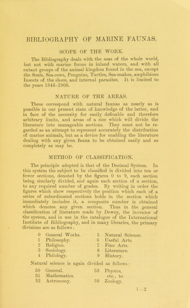 BIBLIOGRAPHY OF MARINE FAUNAS. SCOPE OF THE WORK. The Bibliography deals with the seas of the whole world, but not with marine forms in inland waters, aud with all extant groups of the animal kingdom found in the sea, except the Seals, Sea-cows, Penguins, Turtles, Sea-snakes, amphibious Insects of the shore, and internal parasites. It is limited to the years 1846-1900. NATURE OF THE AREAS. These correspond with natural faunas as nearly as is possible in our present state of knowledge of the latter, and in face of the necessity for easily definable and therefore arbitrary limits, and areas of a size which will divide the literature into manageable sections. They must not be re- garded as an attempt to represent accurately the distribution of marine animals, but as a device for enabling the literature dealing with any given fauna to be obtained easily and as completely as may be. METHOD OF CLASSIFICATION. The principle adopted is that of the Decimal System. In this system the subject to be classified is divided into ten or fewer sections, denoted by the figures 0 to 9, each section being similarly divided, and again each section of a section, to any required number of grades. By writing in order the figures which show respectively the position which each of a series of subordinated sections holds in the section which immediately includes it, a composite number is obtained which denotes any given section. Thus in the general classification of literature made by Dewey, the inventor of the system, and in use in the catalogue of the International Institute of Bibliography, and in many libraries, the primary divisions are as follows : 0 General Works. 1 Philosophy. 2 Religion. 3 Sociology. 4 Philology. Natural science is again 50 General. 51 Mathematics. 52 Astronomy. 5 Natural Science. 6 Useful Arts. 7 ■ Fine Arts. 8 Literature. 9 History. divided as follows : 53 Physics, etc., to 59 Zoology. 1—2