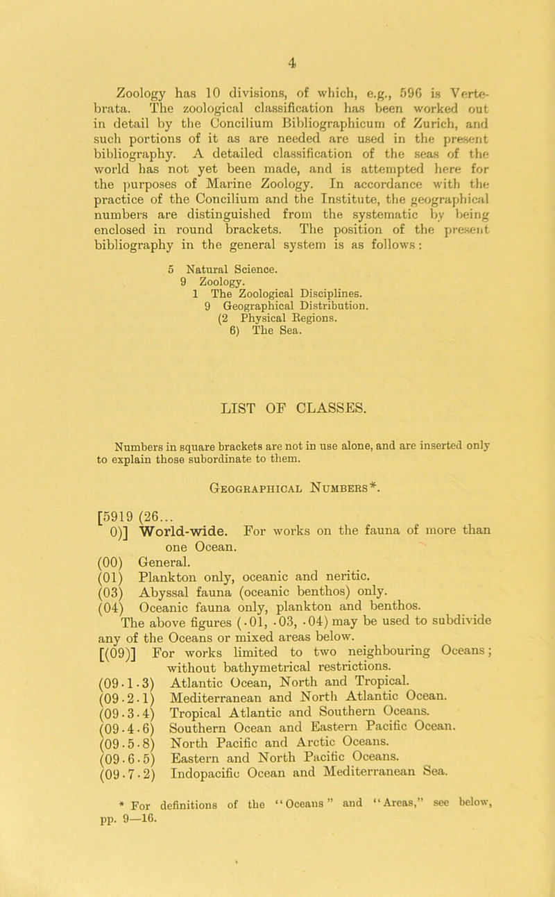 Zoology has 10 divisions, of which, e.g., 596 is Verte- brata. The zoological classification has been worked out in detail by the Concilium Bibliographicum of Zurich, and such portions of it as are needed are used in the present bibliography. A detailed classification of the seas of the world has not yet been made, and is attempted here for the purposes of Marine Zoology. In accordance with the practice of the Concilium and the Institute, the geographical numbers are distinguished from the systematic by being enclosed in round brackets. The position of the present bibliography in the general system is as follows: 5 Natural Science. 9 Zoology. 1 The Zoological Disciplines. 9 Geographical Distribution. (2 Physical Eegions. 6) The Sea. LIST OF CLASSES. Numbers in square brackets are not in use alone, and are inserted only to explain those subordinate to them. Geographical Numbers*. [5919 (26... 0)] World-wide. For works on the fauna of more than one Ocean. (00) General. (01) Plankton only, oceanic and neritic. (03) Abyssal fauna (oceanic benthos) only. (04) Oceanic fauna only, plankton and benthos. The above figures (-01, -03, -04) may be used to subdivide any of the Oceans or mixed areas below. [(09)] For works limited to two neighbouring Oceans; without bathymetrical restrictions. (09-1-3) Atlantic Ocean, North and Tropical. (09-2-1) Mediterranean and Nortli Atlantic Ocean. (09-3-4) Tropical Atlantic and Southern Oceans. (09-4-6) Southern Ocean and Eastern Pacific Ocean. (09-5-8) North Pacific and Arctic Oceans. (09-6-5) Eastern and North Pacific Oceans. (09-7-2) Indopacific Ocean and Mediterranean Sea. * For definitions of tho “Oceans” and “Areas,” see below, pp. 9—16-