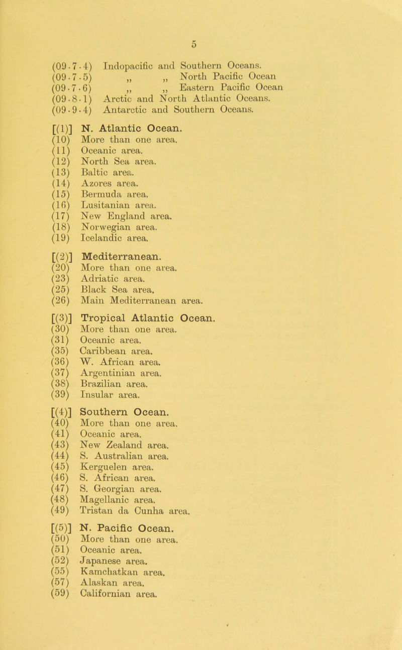 (09 -7-4) Indopacific and Southern Oceans. (09-7-5) „ „ North Pacific Ocean (09-7-6) „ ,, Eastern Pacific Ocean (09-8-1) Arctic and North Atlantic Oceans. (09 -9-4) Antarctic and Southern Oceans. [(1)] N. Atlantic Ocean. (10) More than one area. (11) Oceanic area. (12) North Sea area. (13) Baltic area. (14) Azores area. (15) Bermuda area. (16) Lusitanian area. (17) New England area. (18) Norwegian area. (19) Icelandic area. [(2)] Mediterranean. (20) More than one area. (23) Adriatic area. (25) Black Sea area. (26) Main Mediterranean area. [(3)] Tropical Atlantic Ocean. (30) More than one area. (31) Oceanic area. (35) Caribbean area. (36) W. African area. (37) Argentinian area. (38) Brazilian area. (39) Insular area. [(4)] Southern Ocean. (40) More than one area. (41) Oceanic area. (43) New Zealand area. (44) S. Australian area. (45) Kerguelen area. (46) S. African area. (47) S. Georgian area. (48) Magellanic area. (49) Tristan da Cunha area. [(5)] N. Pacific Ocean. (50) More than one area. (51) Oceanic area. (52) Japanese area. (55) Kamchatkan area. (57) Alaskan area. (59) Californian area.