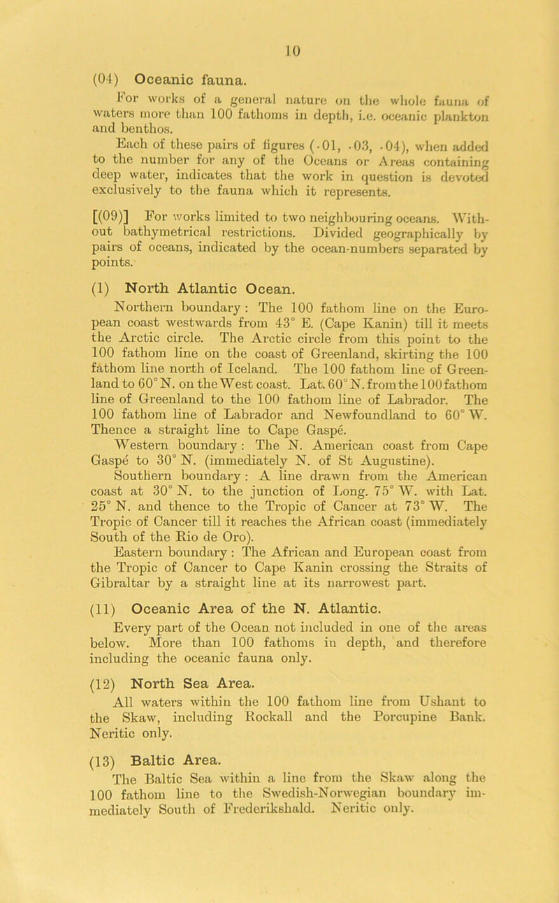 (04) Oceanic fauna. For works of a general nature on the whole fauna of waters more than 100 fathoms in depth, i.e. oceanic plankton and benthos. Each of these pairs of figures (-01, -03, -04), when added to the number for any of the Oceans or Areas containing deep water, indicates that the work in question is devoted exclusively to the fauna which it represents. [(09)] For works limited to two neighbouring oceans. With- out bathymetrical restrictions. Divided geographically by pairs of oceans, indicated by the ocean-numbers separated by points. (I) North Atlantic Ocean. Northern boundary: The 100 fathom line on the Euro- pean coast westwards from 43° E. (Cape Kanin) till it meets the Arctic circle. The Arctic circle from this point to the 100 fathom line on the coast of Greenland, skirting the 100 fathom line north of Iceland. The 100 fathom line of Green- land to 60° N. on the West coast. Lat. 60° N. from the 100 fathom line of Greenland to the 100 fathom line of Labrador. The 100 fathom line of Labrador and Newfoundland to 60° W. Thence a straight line to Cape Gaspe. Western boundary : The N. American coast from Cape Gaspe to 30° N. (immediately N. of St Augustine). Southern boundary : A line drawn from the American coast at 30° N. to the junction of Long. 75° W. with Lat. 25° N. and thence to the Tropic of Cancer at 73° W. The Tropic of Cancer till it reaches the African coast (immediately South of the Rio de Oro). Eastern boundary: The African and European coast from the Tropic of Cancer to Cape Kanin crossing the Straits of Gibraltar by a straight line at its narrowest part. (II) Oceanic Area of the N. Atlantic. Every part of the Ocean not included in one of the areas below. More than 100 fathoms in depth, and therefore including the oceanic fauna only. (12) North Sea Area. All waters within the 100 fathom line from Ushant to the Skaw, including Rockall and the Porcupine Bank. Neritic only. (13) Baltic Area. The Baltic Sea within a line from the Skaw along the 100 fathom line to the Swedish-Norwegian boundary im- mediately South of Frederikshald. Neritic only.