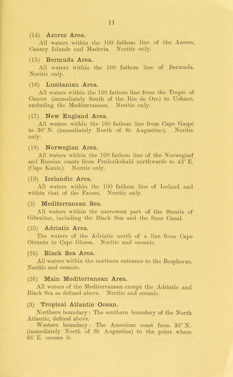 (14) Azores Area. All waters within the 100 fathom line of the Azores, Canary Islands and Maderia. Neritic only. (15) Bermuda Area. All waters within the 100 fathom line of Bermuda. Neritic only. (16) Lusitanian Area. All waters within the 100 fathom line from the Tropic of Cancer (immediately South of the Rio de Oro) to Ushant, excluding the Mediterranean. Neritic only. (17) New England Area. All waters within the 100 fathom line from Cape Gaspe to 30° N. (immediately North of St Augustine). Neritic only. (18) Norwegian Area. All waters within the 100 fathom line of the Norwegiart and Russian coasts from Frederikshald northwards to 43° E. (Cape Kanin). Neritic only. (19) Icelandic Area. All waters within the 100 fathom line of Iceland and within that of the Faroes. Neritic only. (2) Mediterranean Sea. All waters within the narrowest part of the Straits of Gibraltar, including the Black Sea and the Suez Canal. (23) Adriatic Area. The waters of the Adriatic north of a line from Cape Otranto to Cape Glossa. Neritic and oceanic. (25) Black Sea Area. All waters within the northern entrance to the Bosphorus. Neritic and oceanic. (26) Main Mediterranean Area. All waters of the Mediterranean except the Adriatic and Black Sea as defined above. Neritic and oceanic. (3) Tropical Atlantic Ocean. Northern boundary : The southern boundary of the North Atlantic, defined above. Western boundary: The American coast from 30° N. (immediately North of St Augustine) to the point where 66° E. crosses it.