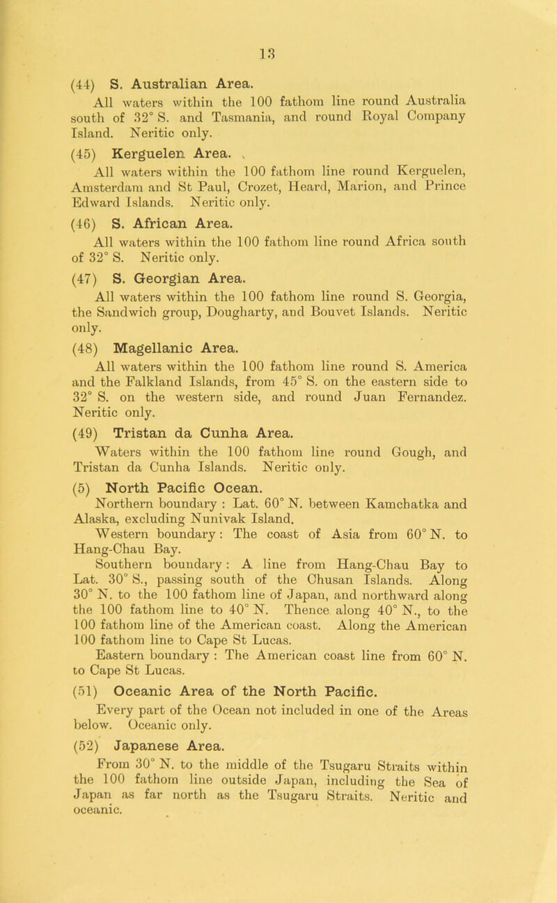 IS (44) S. Australian Area. All waters within the 100 fathom line round Australia south of 32° S. and Tasmania, and round Royal Company Island. Neritic only. (45) Kerguelen Area. , All waters within the 100 fathom line round Kerguelen, Amsterdam and St Paul, Crozet, Heard, Marion, and Prince Edward Islands. Neritic only. (46) S. African Area. All waters within the 100 fathom line round Africa south of 32° S. Neritic only. (47) S. Georgian Area. All waters within the 100 fathom line round S. Georgia, the Sandwich group, Dougharty, and Bouvet Islands. Neritic only. (48) Magellanic Area. All waters within the 100 fathom line round S. America and the Falkland Islands, from 45° S. on the eastern side to 32° S. on the western side, and round Juan Fernandez. Neritic only. (49) Tristan da Cunha Area. Waters within the 100 fathom line round Gough, and Tristan da Cunha Islands. Neritic only. (5) North Pacific Ocean. Northern boundary : Lat. 60° N. between Kamchatka and Alaska, excluding Nunivak Island. Western boundary: The coast of Asia from 60° N. to Hang-Chau Bay. Southern boundary: A line from Hang-Chau Bay to Lat. 30° S., passing south of the Chusan Islands. Along 30° N. to the 100 fathom line of Japan, and northward along the 100 fathom line to 40° N. Thence along 40° N., to the 100 fathom line of the American coast. Along the American 100 fathom line to Cape St Lucas. Eastern boundary : The American coast line from 60° N. to Cape St Lucas. (51) Oceanic Area of the North Pacific. Every part of the Ocean not included in one of the Areas below. Oceanic only. (52) Japanese Area. From 30° N. to the middle of the Tsugaru Straits within the 100 fathom line outside Japan, including the Sea of Japan as far north as the Tsugaru Straits. Neritic and oceanic.
