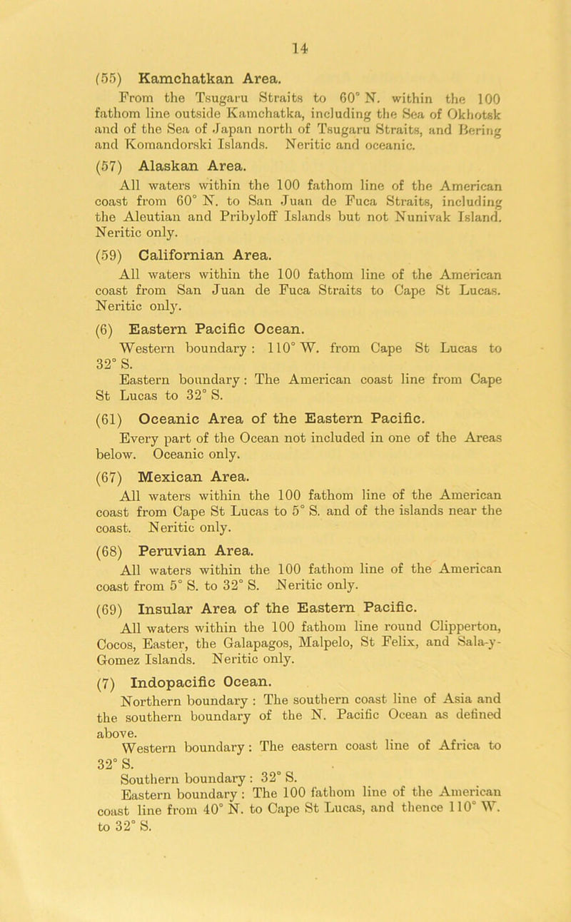 (55) Kamchatkan Area. From the Tsugaru Straits to 60° N. within the 100 fathom line outside Kamchatka, including the Sea of Okhotsk and of the Sea of Japan north of Tsugaru Straits, and Bering and Komandorski Islands. Neritic and oceanic. (57) Alaskan Area. All waters within the 100 fathom line of the American coast from 60° N. to San Juan de Fuca Straits, including the Aleutian and Pribyloff Islands but not Nunivak Island. Neritic only. (59) Californian Area. All waters within the 100 fathom line of the American coast from San Juan de Fuca Straits to Cape St Lucas. Neritic only. (6) Eastern Pacific Ocean. Western boundary: 110° W. fi’om Cape St Lucas to 32° S. Eastern boundary: The American coast line from Cape St Lucas to 32° S. (61) Oceanic Area of the Eastern Pacific. Every part of the Ocean not included in one of the Areas below. Oceanic only. (67) Mexican Area. All waters within the 100 fathom line of the American coast from Cape St Lucas to 5° S. and of the islands near the coast. N eritic only. (68) Peruvian Area. All waters within the 100 fathom line of the American coast from 5° S. to 32° S. Neritic only. (69) Insular Area of the Eastern Pacific. All waters within the 100 fathom line round Clipperton, Cocos, Easter, the Galapagos, Malpelo, St Felix, and Sala-y- Gomez Islands. Neritic only. (7) Indopacifie Ocean. Northern boundary : The southern coast line of Asia and the southern boundary of the N. Pacific Ocean as defined above. Western boundary: The eastern coast line of Africa to 32° S. Southern boundary : 32° S. Eastern boundary : The 100 fathom line of the American coast line from 40° N. to Cape St Lucas, and thence 110° W. to 32° S.