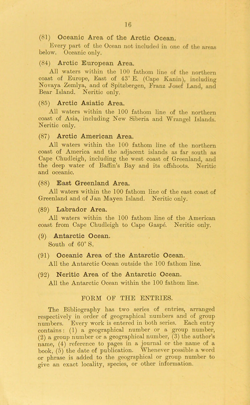 (81) Oceanic Area of the Arctic Ocean. Every part of the Ocean not included in one of the areas below. Oceanic only. (84) Arctic European Area. All waters within the 100 fathom line of the northern coast of Europe, East of 43° E. (Cape Kanin), including Novaya Zemlya, and of Spitzbergen, Franz Josef Land, and Bear Island. Neritic only. (85) Arctic Asiatic Area. All waters within the 100 fathom line of the northern coast of Asia, including New Siberia and Wrangel Islands. Neritic only. (87) Arctic American Area. All waters within the 100 fathom line of the northern coast of America and the adjacent islands as far south as Cape Chudleigh, including the west coast of Greenland, and the deep water of Baffin’s Bay and its offshoots. Neritic and oceanic. (88) East Greenland Area. All waters within the 100 fathom line of the east coast of Greenland and of Jan Mayen Island. Neritic only. (89) Labrador Area. All waters within the 100 fathom line of the American coast from Cape Chudleigh to Cape Gaspe. Neritic only. (9) Antarctic Ocean. South of 60° S. (91) Oceanic Area of the Antarctic Ocean. All the Antarctic Ocean outside the 100 fathom line. (92) Neritic Area of the Antarctic Ocean. All the Antarctic Ocean within the 100 fathom line. FORM OF THE ENTRIES. The Bibliography has two series of entries, arranged respectively in order of geographical numbers and of group numbers. Every work is entered in both series. Each entry contains: (1) a geographical number or a group number, (2) a group number or a geographical number, (3) the author’s name, (4) reference to pages in a journal or the name of a book, (5) the date of publication. Whenever possible a word or phrase is added to the geographical or group number to give an exact locality, species, or other information.