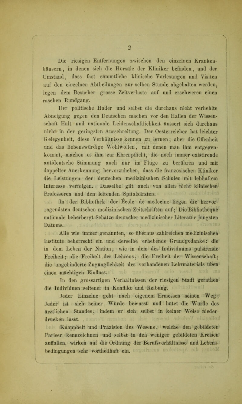 9 'S Die riesigen Entfernungen zwischen den einzelnen Kranken- häusern, in denen sich die Hörsäle der Kliniker befinden, und der Umstand, dass fast sämmtliche klinische Vorlesungen und Visiten auf den einzelnen Abtheilungen zur selben Stunde abgehalten werden, legen dem Besucher grosse Zeitverluste auf und erschweren einen raschen Rundgang. Der politische Hader und selbst die durchaus nicht verhehlte Abneigung gegen den Deutschen machen vor den Hallen der Wissen- schaft Halt und nationale Leidenschaftlichkeit äussert sich durchaus nicht in der geringsten Ausschreitung. Der Oesterreicher hat leichter Gelegenheit, diese Verhältnisse kennen zu lernen; aber die Offenheit und das liebenswürdige Wohlw ollen, mit denen man ihm entgegen- kommt, machen es ihm zur Ehrenpflicht, die noch immer existirende antideutsche Stimmung auch nur im Fluge zu berühren und mit doppelter Anerkennung hervorzuheben, dass die französischen Kliniker die Leistungen der deutschen medizinischen Schulen mit lebhaftem Interesse verfolgen. Dasselbe gilt auch von allen nicht klinischen Professoren und den leitenden Spitalsärzten. In der Bibliothek der Ecole de medecine liegen die hervor- ragendsten deutschen medizinischen Zeitschriften auf; Die Bibliotheque nationale beherbergt Schätze deutscher medizinischer Literatur jüngsten Datums. Alle wie immer genannten, so überaus zahlreichen medizinischen Institute beherrscht ein und derselbe erhebende Grundgedanke: die in dem Leben der Kation, wie in dem des Individuums pulsirende Freiheit; die Freiheit des Lehrens, die Freiheit der Wissenschaft; die ungehinderte Zugänglichkeit des vorhandenen Lehrmaterials üben einen mächtigen Einfluss. In den grossartigen Verhältnissen der riesigen Stadt gerathen die Individuen seltener in Konflikt und Reibung. Jeder Einzelne geht nach eigenem Ermessen seinen Weg; Jeder ist sich seiner Würde bewusst und hütet die Würde des ärztlichen Standes, indem er sich selbst in keiner Weise nieder- drücken lässt. Knappheit und Präzision des Wesens, welche den gebildeten Pariser kennzeichnen und selbst in den weniger gebildeten Kreisen auffallen, w'irken auf die Ordnung der Berufsverhältnisse und Lebens- bedingungen sehr vortheilhaft ein.