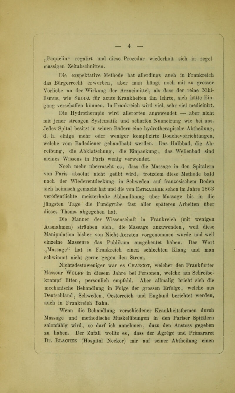 „Paquelin“ regalirt und diese Prozedur wiederholt sich in regel- mässigen Zeitabschnitten. Die exspektative Methode hat allerdings auch in Frankreich das Bürgerrecht erworben, aber man hängt noch mit zu grosser Vorliebe an der Wirkung der Arzneimittel, als dass der reine Nihi- lismus, wie Skoda für acute Krankheiten ihn lehrte, sich hätte Ein- gang verschaffen können. In Frankreich wird viel, sehr viel medicinirt. Die Hydrotherapie wird allerorten angewendet — aber nicht mit jener strengen Systematik und scharfen Nuancirung wie bei uns. Jedes Spital besitzt in seinen Bädern eine hydrotherapische Abtheilung, d. h. einige mehr oder weniger komplizirte Douchevorrichtungen, welche vom Badediener gehandhabt werden. Das Halbbad, die Ab- reibung, die Abklatschung, die Einpackung, das Wellenbad sind meines Wissens in Paris wenig verwendet. Noch mehr überrascht es, dass die Massage in den Spitälern von Paris absolut nicht geübt wird, trotzdem diese Methode bald nach der Wiederentdeckung in Schweden auf französischem Boden sich heimisch gemacht hat und die von Estradere schon im Jahre 1863 veröffentlichte meisterhafte Abhandluung über Massage bis in die jüngsten Tage die Fundgrube fast aller späteren Arbeiten über dieses Thema abgegeben hat. Die Männer der Wissenschaft in Frankreich (mit wenigen Ausnahmen) sträuben sich, die Massage anzuwenden, weil diese Manipulation bisher von Nicht-Aerzten vorgenommen wurde und weil einzelne Masseure das Publikum ausgebeutet haben. Das Wort „Massage“ hat in Frankreich einen schlechten Klang und man schwimmt nicht gerne gegen den Strom. Nichtsdestoweniger war es Charcot, welcher den Frankfurter Masseur Wolff in diesem Jahre bei Personen, welche am Schreibe- krampf litten, persönlich empfahl. Aber allmälig bricht sich die mechanische Behandlung in Folge der grossen Erfolge, welche aus Deutschland, Schweden, Oesterreich und England berichtet werden, auch in Frankreich Bahn. Wenn die Behandlung verschiedener Krankheitsformen durch Massage und methodische Muskelübungen in den Pariser Spitälern salonfähig wird, so darf ich annehmen, dazu den Anstoss gegeben zu haben. Der Zufall wollte es, dass der Agrege und Primararzt Dr. Blachez (Hospital Necker) mir auf seiner Abtheilung einen