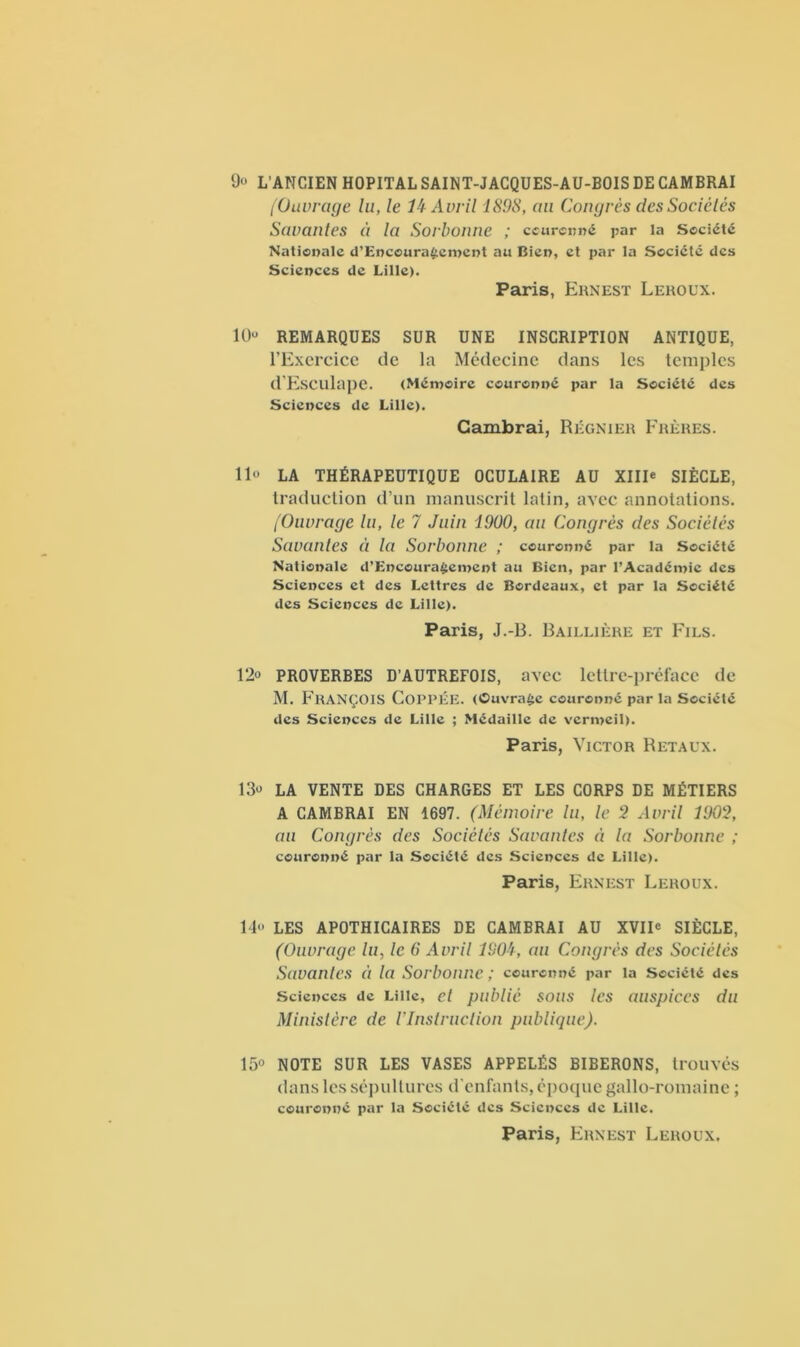 9° L’ANCIEN HOPITAL SAINT-JACQUES-AU-BOIS DE CAMBRAI [Ouvrage lu, le lk Avril 1S9S, au Congrès des Sociétés Savantes èi la Sorbonne ; couronné par la Société Nationale d’Enccura£ement au Bien, et par la Société des Sciences de Lille). Paris, Ernest Leroux. 10“ REMARQUES SUR UNE INSCRIPTION ANTIQUE, l’Exercice de la Médecine dans les temples d'Eseulape. (Mémoire couronné par la Société des Sciences de Lille). Cambrai, Régnier Frères. 11° LA THÉRAPEUTIQUE OCULAIRE AU XIII* SIÈCLE, traduction d’un manuscrit latin, avec annotations. (Ouvrage lu, le 7 Juin 1900, au Congrès des Sociétés Savantes èi la Sorbonne ; couronné par la Société Nationale d’Encoura§ement au Bien, par l’Académie des Sciences et des Lettres de Bordeaux, et par la Société des Sciences de Lille). Paris, J.-B. Baillière et Fils. 12° PROVERBES D’AUTREFOIS, avec lettre-préface de M. FRANÇOIS COPPÉE. (Ouvrage couronné par la Société des Sciences de Lille ; Médaille de vermeil). Paris, Victor Retaux. 13° LA VENTE DES CHARGES ET LES CORPS DE MÉTIERS A CAMBRAI EN 1697. (Mémoire lu, le 2 Avril 1902, au Congrès des Sociétés Savantes à la Sorbonne ; couronné par la Société des Sciences de Lille). Paris, Ernest Leroux. 14° LES APOTHICAIRES DE CAMBRAI AU XVII° SIÈCLE, (Ouvrage lu, le 6 Avril 1904, au Congrès des Sociétés Savantes « la Sorbonne ; couronné par la Société des Sciences de Lille, et publié sous les auspices du Ministère de l'Instruction publique). 15° NOTE SUR LES VASES APPELÉS BIBERONS, trouvés dans les sépultures d’enfants, époque gallo-romaine ; couronné par la Société des Sciences de Lille. Paris, Ernest Leroux.