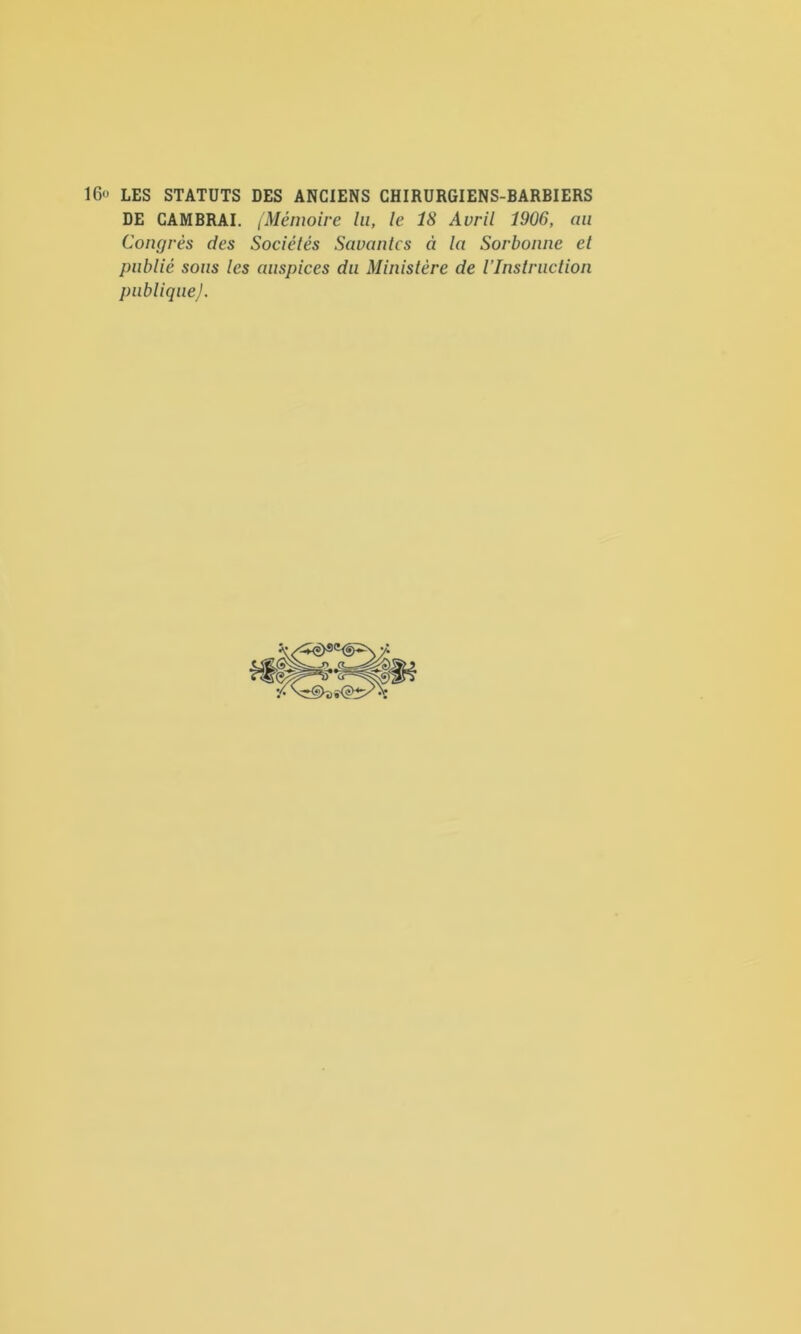 16” LES STATUTS DES ANCIENS CHIRURGIENS-BARBIERS DE CAMBRAI. (Mémoire lu, le 18 Avril 1906, an Congrès des Sociétés Savantes à la Sorbonne et publié sons les auspices du Ministère de l’Instruction publiqueJ.