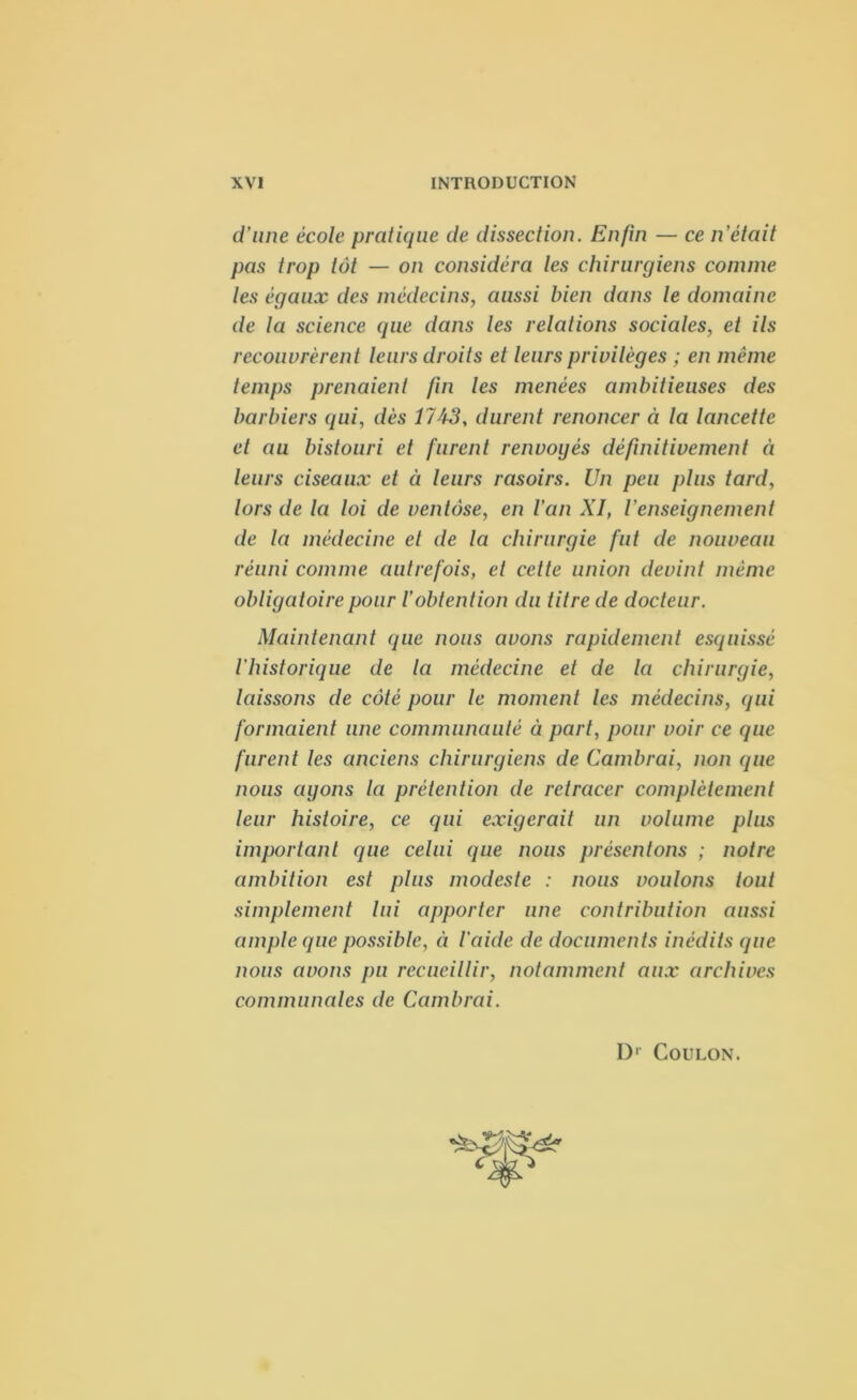 d’une école pratique de dissection. Enfin — ce n'était pas trop tôt — on considéra les chirurgiens comme les égaux des médecins, aussi bien dans le domaine de la science que dans les relations sociales, et ils recouvrèrent leurs droits et leurs privilèges ; en même temps prenaient fin les menées ambitieuses des barbiers qui, dès 17A3, durent renoncer à la lancette et au bistouri et furent renvoyés définitivement à leurs ciseaux et à leurs rasoirs. Un peu plus tard, lors de la loi de ventôse, en l’an XI, l'enseignement de la médecine et de la chirurgie fut de nouveau réuni comme autrefois, et cette union devint même obligatoire pour l’obtention du titre de docteur. Maintenant que nous avons rapidement esquissé l'historique de la médecine et de la chirurgie, laissons de côté pour le moment les médecins, qui formaient une communauté à part, pour voir ce que furent les anciens chirurgiens de Cambrai, non que nous ayons la prétention de retracer complètement leur histoire, ce qui exigerait un volume plus important que celui que nous présentons ; notre ambition est plus modeste : nous voulons tout simplement lui apporter une contribution aussi ample que possible, à l’aide de documents inédits que nous avons pu recueillir, notamment aux archives communales de Cambrai. D1 Coulon.