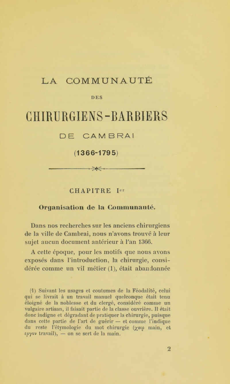 LA COMMUNAUTÉ DES CHIRURGIENS-BARBIERS D B CA M B RA I (1366-1795) >K — CHAPITRE In- organisation de la Communauté. Dans nos recherches sur les anciens chirurgiens de la ville de Cambrai, nous n’avons trouvé à leur sujet aucun document antérieur à l’an 1366. A cette époque, pour les motifs que nous avons exposés dans l'introduction, la chirurgie, consi- dérée comme un vil métier (1), était abandonnée (1) Suivant les usages et coutumes de la Féodalité, celui qui se livrait à un travail manuel quelconque était tenu éloigné de la noblesse et du clergé, considéré comme un vulgaire artisan, il faisait partie de la classe ouvrière. Il était donc indigne et dégradant de pratiquer la chirurgie, puisque dans cette partie de l’art de guérir — et comme l’indique du reste l’étymologie du mot chirurgie (yjtp main, et epyov travail), — on se sert de la main. 2