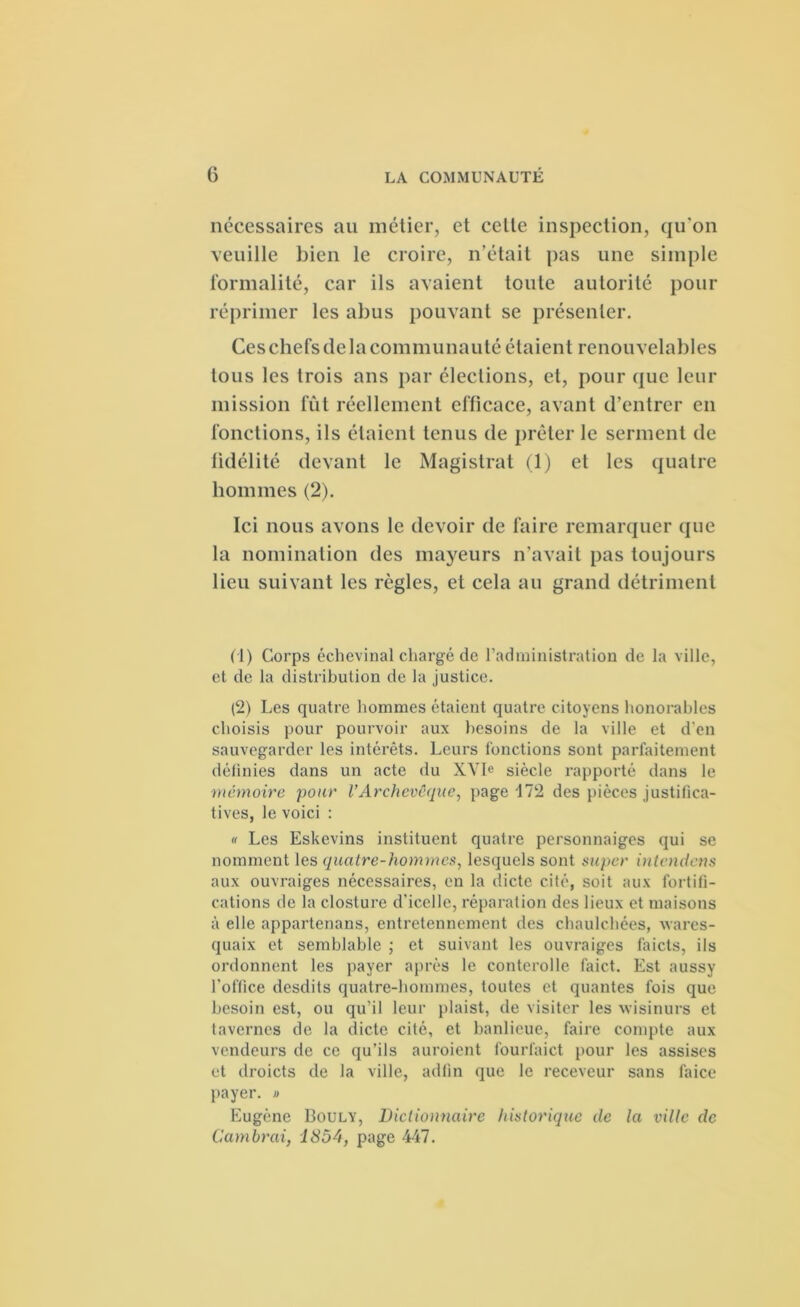 nécessaires au métier, et celte inspection, qu'on veuille bien le croire, n’était pas une simple formalité, car ils avaient toute autorité pour réprimer les abus pouvant se présenter. Ces chefs de la communauté étaient renouvelables tous les trois ans par élections, et, pour que leur mission fût réellement efficace, avant d’entrer en fonctions, ils étaient tenus de prêter le serment de fidélité devant le Magistrat (1) et les quatre hommes (2). Ici nous avons le devoir de faire remarquer que la nomination des mayeurs n’avait pas toujours lieu suivant les règles, et cela au grand détriment (1) Corps échevinal chargé de l’administration de la ville, et de la distribution de la justice. (2) Les quatre hommes étaient quatre citoyens honorables choisis pour pourvoir aux besoins de la ville et d'en sauvegarder les intérêts. Leurs fonctions sont parfaitement définies dans un acte du XVIe siècle rapporté dans le mémoire pour l'Archevêque, page 172 des pièces justifica- tives, le voici : « Les Eskcvins instituent quatre personnaiges qui se nomment les quatre-hommes, lesquels sont super intentions aux ouvraiges nécessaires, en la dicte cité, soit aux fortifi- cations de la closture d’icelle, réparation des lieux et maisons à elle appartenans, entretennement des chaulchées, wares- quaix et semblable ; et suivant les ouvraiges faicts, ils ordonnent les payer après le conterolle faict. Est aussy l’office desdits quatre-hommes, toutes et qualités fois que besoin est, ou qu’il leur plaist, de visiter les wisinurs et tavernes de la dicte cité, et banlieue, faire compte aux vendeurs de ce qu’ils auroient fourfaict pour les assises et droicts de la ville, adfin que le receveur sans faice payer. » Eugène Bouly, Dictionnaire historique de la ville tic Cambrai, 1854, page 447.