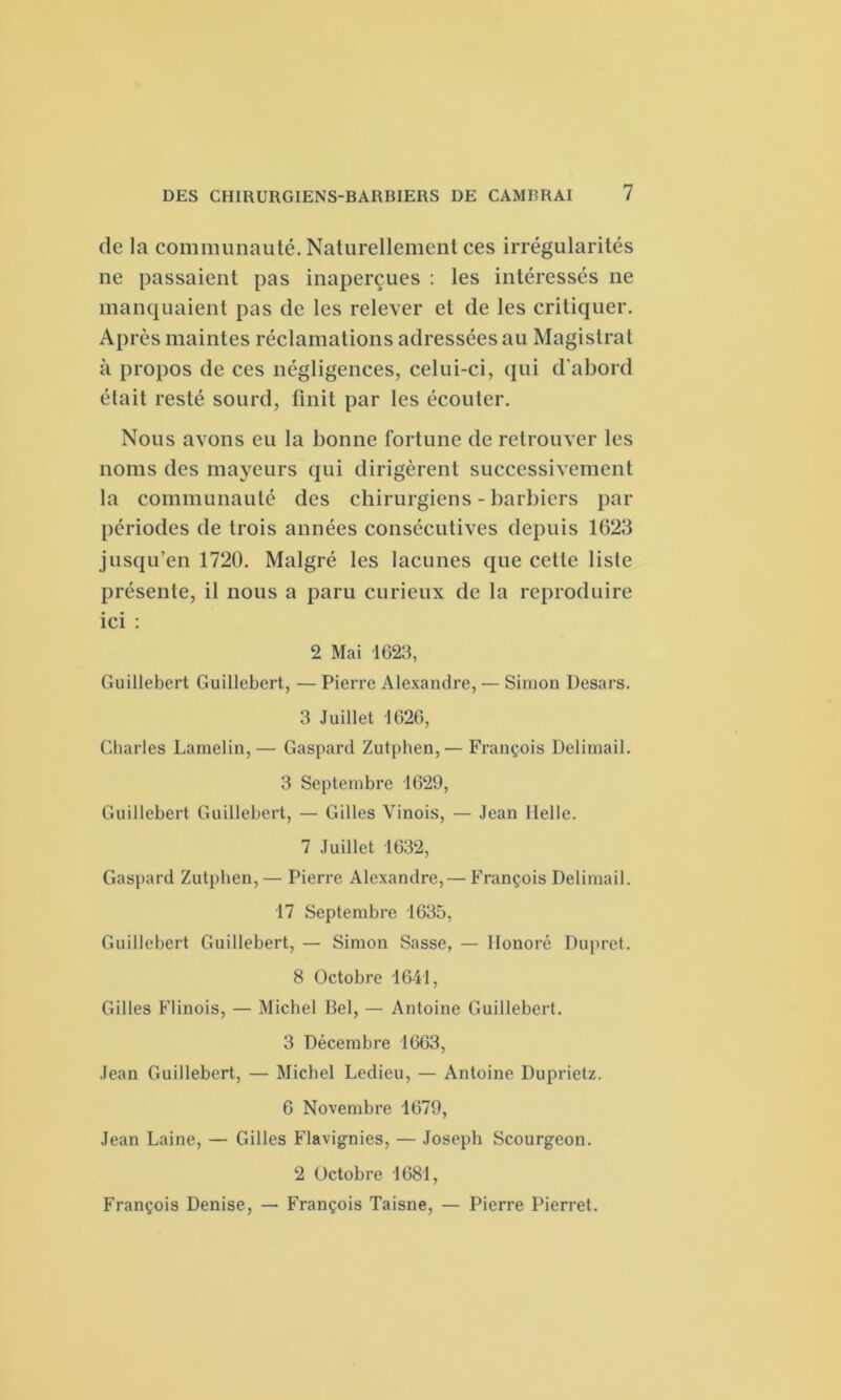 de la communauté. Naturellement ces irrégularités ne passaient pas inaperçues : les intéressés ne manquaient pas de les relever et de les critiquer. Après maintes réclamations adressées au Magistrat à propos de ces négligences, celui-ci, qui d'abord était resté sourd, finit par les écouter. Nous avons eu la bonne fortune de retrouver les noms des mayeurs qui dirigèrent successivement la communauté des chirurgiens - barbiers par périodes de trois années consécutives depuis 1623 jusqu’en 1720. Malgré les lacunes que cette liste présente, il nous a paru curieux de la reproduire ici : 2 Mai 1623, Guillebert Guillebert, — Pierre Alexandre, — Simon Desars. 3 Juillet 1626, Charles Lamelin,— Gaspard Zutphen,— François Delimail. 3 Septembre 1629, Guillebert Guillebert, — Gilles Vinois, — Jean Melle. 7 Juillet 1632, Gaspard Zutphen, — Pierre Alexandre,— François Delimail. 17 Septembre 1635, Guillebert Guillebert, — Simon Sasse, — Honoré Dupret. 8 Octobre 1641, Gilles Flinois, — Michel Bel, — Antoine Guillebert. 3 Décembre 1663, Jean Guillebert, — Michel Ledieu, — Antoine Duprietz. 6 Novembre 1679, Jean Laine, — Gilles Flavignies, — Joseph Scourgeon. 2 Octobre 1681, François Denise, — François Taisne, — Pierre Pierret.