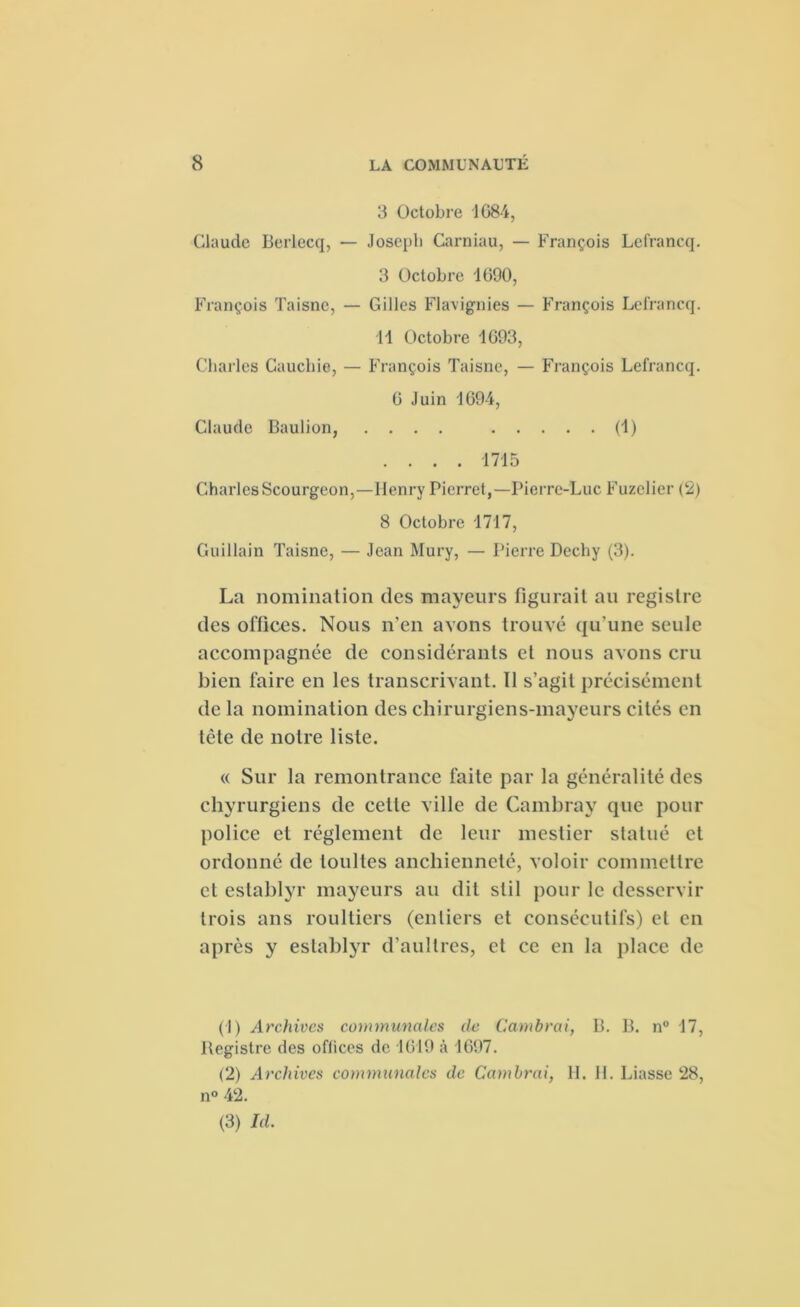 3 Octobre 1684, Claude Berlecq, — Joseph Carniau, — François Lefrancq. 3 Octobre 1690, François Taisne, — Gilles Flavignies — François Lefrancq. 11 Octobre 1093, Charles Cauchie, — François Taisne, — François Lefrancq. G Juin 1694, Claude Baulion, .... (1) .... 1715 Charles Scourgeon,—Henry Pierret,— Pierre-Luc Fuzelier (2) 8 Octobre 1717, Guillain Taisne, — Jean Mury, — Pierre Dechy (3). La nomination des mayeurs figurait au registre des offices. Nous n’en avons trouvé qu’une seule accompagnée de considérants et nous avons cru bien faire en les transcrivant. Il s’agit précisément de la nomination des chirurgiens-mayeurs cités en tête de notre liste. « Sur la remontrance faite par la généralité des chyrurgiens de cette ville de Cambray que pour police et réglement de leur mestier statué et ordonné de toultes ancbienneté, voloir commettre et establyr mayeurs au dit stil pour le desservir trois ans roultiers (entiers et consécutifs) et en après y establyr d’aultres, et ce en la place de (1) Archives communales de Cambrai, B. B. n° 17, ltegistre des offices de 1619 à 1697. (2) Archives communales de Cambrai, II. II. Liasse 28, n° 42. (3) Id.