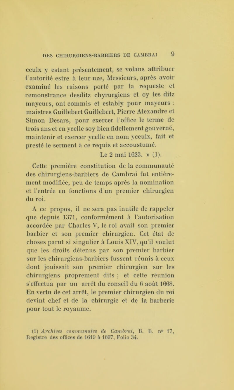 ceulx y estant présentement, se volons attribuer l’autorité estre à leur uze, Messieurs, après avoir examiné les raisons porté par la requeste et remonstrance desditz chyrurgiens et oy les ditz mayeurs, ont commis et estably pour mayeurs : maistres Guillebert Guillebert, Pierre Alexandre et Simon Desars, pour exercer l’office le terme de trois ans et en ycelle soy bien fidellement gouverné, maintenir et exercer ycelle en nom yceulx, fait et preste le serment à ce requis et accoustumé. Le 2 mai 1623. » (1). Cette première constitution de la communauté des chirurgiens-barbiers de Cambrai fut entière- ment modifiée, peu de temps après la nomination et l’entrée en fonctions d’un premier chirurgien du roi. A ce propos, il ne sera pas inutile de rappeler que depuis 1371, conformément à l’autorisation accordée par Charles V, le roi avait son premier barbier et son premier chirurgien. Cet état de choses parut si singulier à Louis XIV, qu’il voulut que les droits détenus par son premier barbier sur les chirurgiens-barbiers fussent réunis à ceux dont jouissait son premier chirurgien sur les chirurgiens proprement dits ; et cette réunion s’effectua par un arrêt du conseil du 6 août 1668. En vertu de cet arrêt, le premier chirurgien du roi devint chef et de la chirurgie et de la barberie pour tout le royaume. (1) Archives communales de Cambrai, B. B. n° 17, Registre des offices de 1619 à 1697, Folio 34.