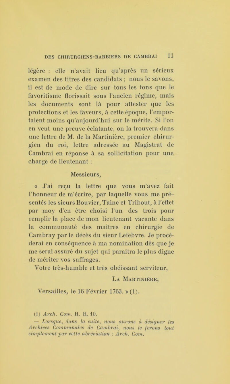 légère : elle n’avait lieu qu’après un sérieux examen des titres des candidats ; nous le savons, il est de mode de dire sur tous les tons que le favoritisme llorissait sous l’ancien régime, mais les documents sont là pour attester que les protections et les faveurs, à cette époque, l’empor- taient moins qu’aujourd'hui sur le mérite. Si l'on en veut une preuve éclatante, on la trouvera dans une lettre de M. de la Martinière, premier chirur- gien du roi, lettre adressée au Magistrat de Cambrai en réponse à sa sollicitation pour une charge de lieutenant : Messieurs, « J’ai reçu la lettre que vous m'avez fait l’honneur de m’écrire, par laquelle vous me pré- sentés les sieurs Bouvier, Taine et Trihout, à l’ellet par moy d’en être choisi l’un des trois pour remplir la place de mon lieutenant vacante dans la communauté des maîtres en chirurgie de Cambray par le décès du sieur Lefebvre. Je procé- derai en conséquence à ma nomination dès que je me serai assuré du sujet qui paraîtra le plus digne de mériter vos suffrages. Votre très-humble et très obéissant serviteur, La Martinière, Versailles, le 16 Février 1763. » (1). (1 ) Arch. Com. H. H. 10. — Lorsque, clans la suite, nous aurons à désigner les Archives Communales de Cambrai, nous le ferons tout simplement pur cette abréviation : Arch. Com.