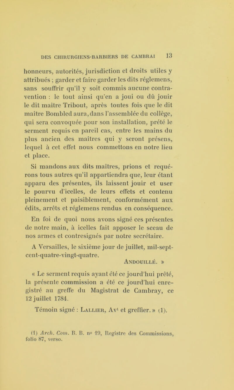 honneurs, autorités, jurisdiction et droits utiles y attribués ; garder et faire garder les dits réglemens, sans souffrir qu’il y soit commis aucune contra- vention : le tout ainsi qu’en a joui ou dû jouir le dit maître Tribout, après toutes fois que le dit maître Bombled aura,dans l’assemblée du collège, qui sera convoquée pour son installation, prété le serment requis en pareil cas, entre les mains du plus ancien des maîtres qui y seront présens, lequel à cet effet nous commettons en notre lieu et place. Si mandons aux dits maîtres, prions et requé- rons tous autres qu’il appartiendra que, leur étant apparu des présentes, ils laissent jouir et user le pourvu d’icelles, de leurs effets et contenu pleinement et paisiblement, conformément aux édits, arrêts et réglemens rendus en conséquence. En foi de quoi nous avons signé ces présentes de notre main, à icelles fait apposer le sceau de nos armes et contresignés par notre secrétaire. A Versailles, le sixième jour de juillet, mil-sept- cent-quatre-vingt-quatre. Andouillé. » « Le serment requis ayant été ce jourd’hui prêté, la présente commission a été ce jourd’hui enre- gistré au greffe du Magistrat de Cambray, ce 12 juillet 1784. Témoin signé : Lallier, Av1 et greffier. » d). (1) Arch. Cnm. b. B. n» 19, Registre clés Commissions, folio 87, verso.