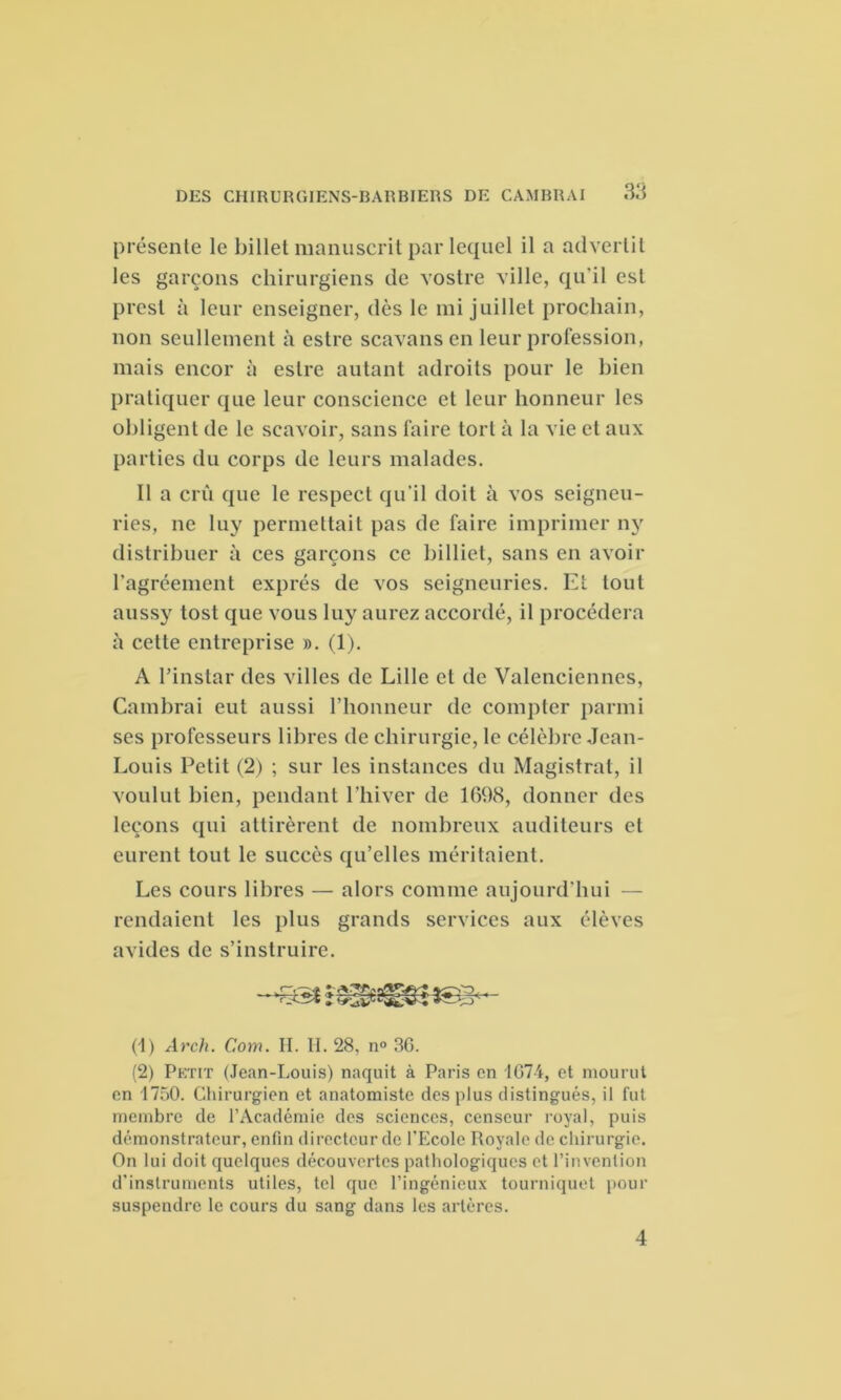 présente le billet manuscrit par lequel il a advertit les garçons chirurgiens de vostre ville, qu'il est presl à leur enseigner, dès le mi juillet prochain, non seullement à estre scavans en leur profession, mais encor à estre autant adroits pour le bien pratiquer que leur conscience et leur honneur les obligent de le scavoir, sans faire tort à la vie et aux parties du corps de leurs malades. Il a crû que le respect qu’il doit à vos seigneu- ries, ne luy permettait pas de faire imprimer ny distribuer à ces garçons ce billiet, sans en avoir ragréement exprès de vos seigneuries. EL tout aussy tost que vous luy aurez accordé, il procédera à cette entreprise ». (1). A l’instar des villes de Lille et de Valenciennes, Cambrai eut aussi l’honneur de compter parmi ses professeurs libres de chirurgie, le célèbre Jean- Louis Petit (2) ; sur les instances du Magistrat, il voulut bien, pendant l’hiver de 1698, donner des leçons qui attirèrent de nombreux auditeurs et eurent tout le succès qu’elles méritaient. Les cours libres — alors comme aujourd’hui — rendaient les plus grands services aux élèves avides de s’instruire. (1) Arch. C.om. H. II. 28, n° 3G. (2) Petit (Jean-Louis) naquit à Paris en 1G74, et mourut en 1750. Chirurgien et anatomiste des plus distingués, il fut membre de l’Académie des sciences, censeur royal, puis démonstrateur, enfin directeur de l’Ecole Royale de chirurgie. On lui doit quelques découvertes pathologiques et l’invention d'instruments utiles, tel que l’ingénieux tourniquet pour suspendre le cours du sang dans les artères. 4