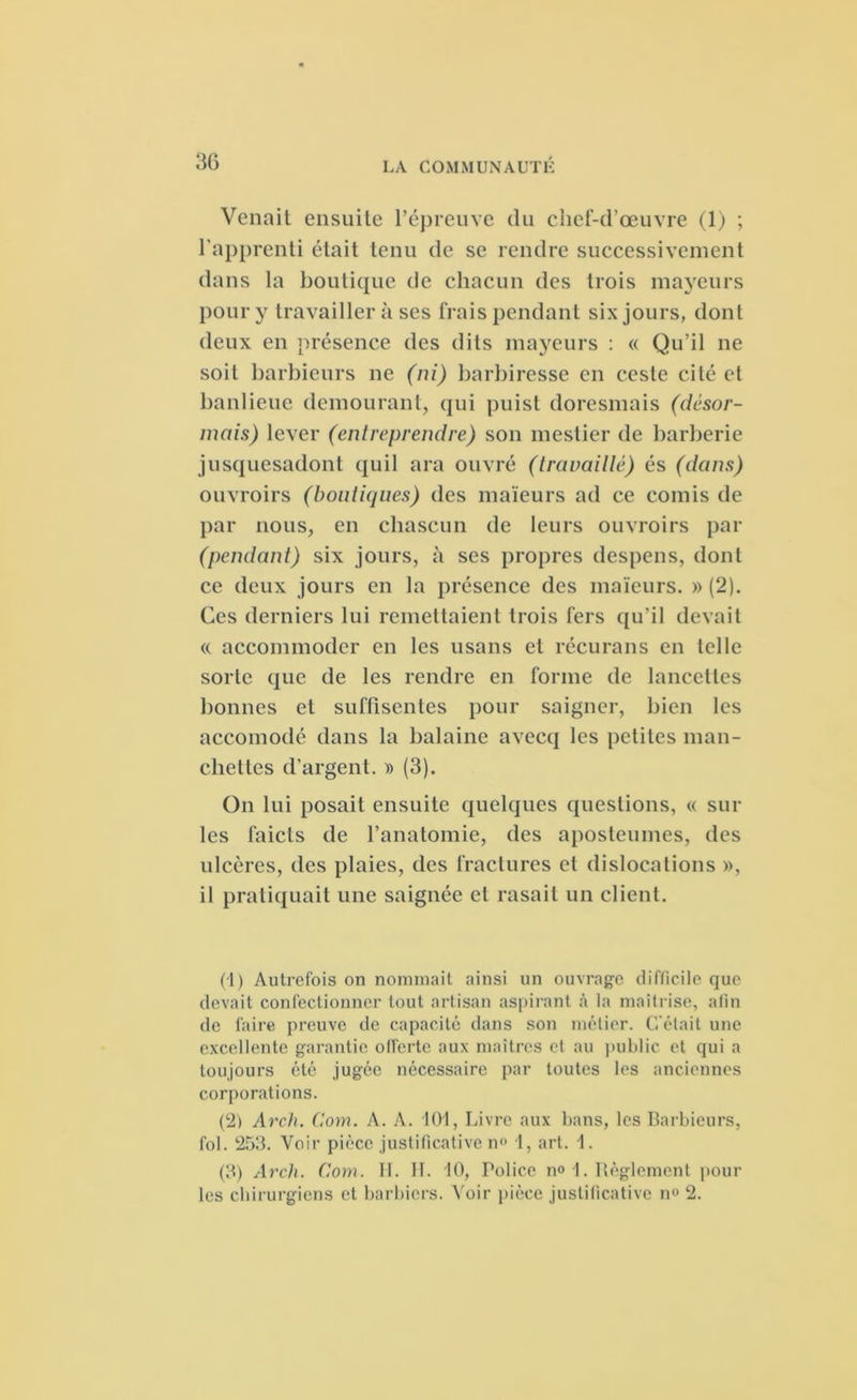 Venait ensuite l’épreuve du chef-d’œuvre (1) ; l’apprenti était tenu de se rendre successivement dans la boutique de chacun des trois mayeurs pour y travaillera ses frais pendant six jours, dont deux en présence des dits mayeurs : « Qu’il ne soit barbieurs ne (ni) barbiresse en ceste cité et banlieue démoliront, qui puist doresmais (désor- mais) lever (entreprendre) son mestier de barberie jusquesadont quil ara ouvré (travaillé) és (dans) ouvroirs (boutiques) des maïeurs ad ce comis de par nous, en chascun de leurs ouvroirs par (pendant) six jours, à ses propres despens, dont ce deux jours en la présence des maïeurs. » (2). Ces derniers lui remettaient trois fers qu'il devait « accommoder en les usans et récurans en telle sorte que de les rendre en forme de lancettes bonnes et suffisenles pour saigner, bien les accomodé dans la balaine avecq les petites man- chettes d’argent. » (3). On lui posait ensuite quelques questions, « sui- tes faicts de l’anatomie, des aposteumes, des ulcères, des plaies, des fractures et dislocations », il pratiquait une saignée et rasait un client. (1) Autrefois on nommait ainsi un ouvrage difficile que devait confectionner tout artisan aspirant à la maîtrise, afin de faire preuve de capacité dans son métier. C'était une excellente garantie offerte aux maîtres et au public et qui a toujours été jugée nécessaire par toutes les anciennes corporations. (21 Arch. Corn. A. A. 101, Livre aux bans, les Barbieurs, fol. 253. Voir pièce justificative n° 1, art. 1. (3) Arch. Com. II. IL 10, Police n° 1. Règlement poul- ies chirurgiens et barbiers. Voir pièce justificative n° 2.