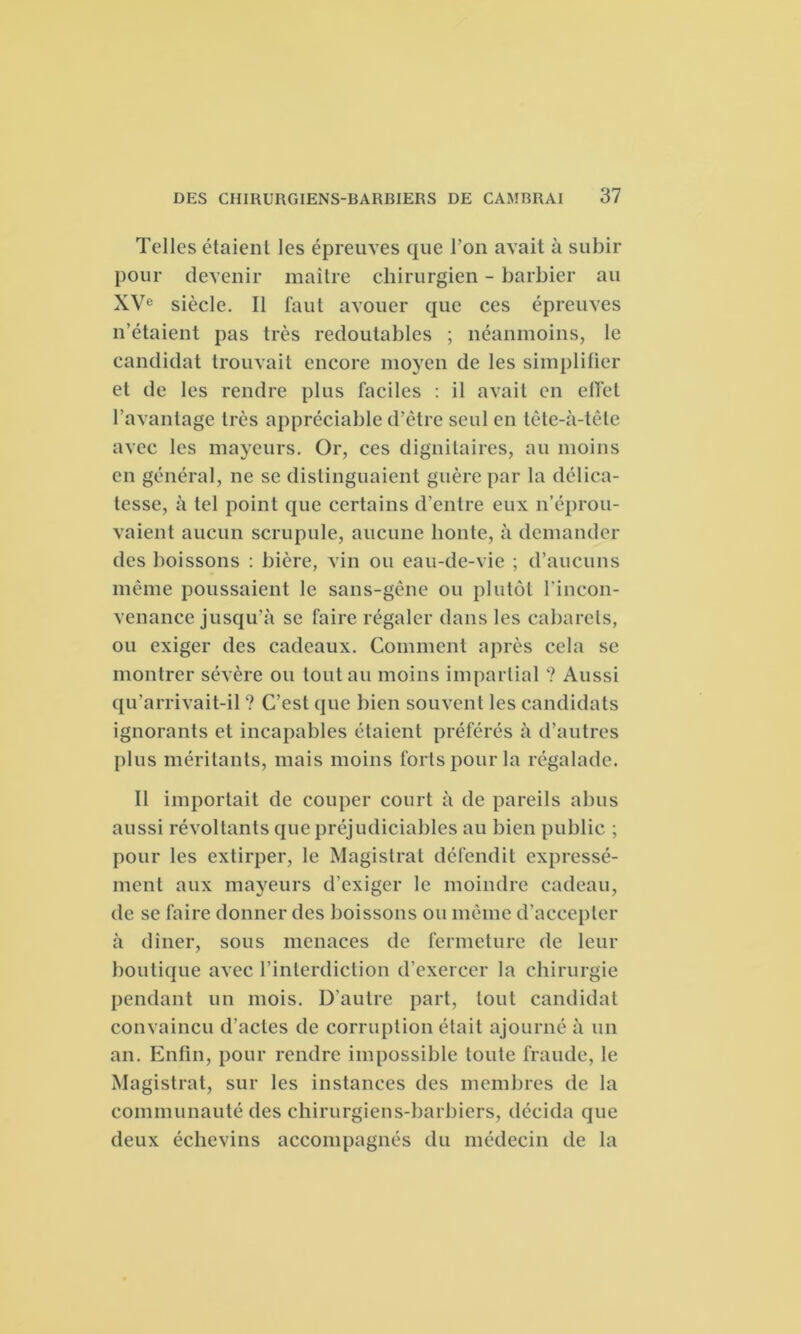 Telles étaient les épreuves que l’on avait à subir pour devenir maître chirurgien - barbier au XVe siècle. Il faut avouer que ces épreuves n’étaient pas très redoutables ; néanmoins, le candidat trouvait encore moyen de les simplifier et de les rendre plus faciles : il avait en effet l’avantage très appréciable d’être seul en tête-à-tête avec les mayeurs. Or, ces dignitaires, au moins en général, ne se distinguaient guère par la délica- tesse, à tel point que certains d’entre eux n’éprou- vaient aucun scrupule, aucune honte, à demander des boissons : bière, vin ou eau-de-vie ; d’aucuns même poussaient le sans-gêne ou plutôt l’incon- venance jusqu’à se faire régaler dans les cabarets, ou exiger des cadeaux. Comment après cela se montrer sévère ou tout au moins impartial ? Aussi qu’arrivait-il ? C’est que bien souvent les candidats ignorants et incapables étaient préférés à d’autres plus méritants, mais moins forts pour la régalade. Il importait de couper court à de pareils abus aussi révoltants que préjudiciables au bien public ; pour les extirper, le Magistrat défendit expressé- ment aux mayeurs d’exiger le moindre cadeau, de se faire donner des boissons ou même d’accepter à dîner, sous menaces de fermeture de leur boutique avec l’interdiction d’exercer la chirurgie pendant un mois. D'autre part, tout candidat convaincu d’actes de corruption était ajourné à un an. Enfin, pour rendre impossible toute fraude, le Magistrat, sur les instances des membres de la communauté des chirurgiens-barbiers, décida que deux échevins accompagnés du médecin de la