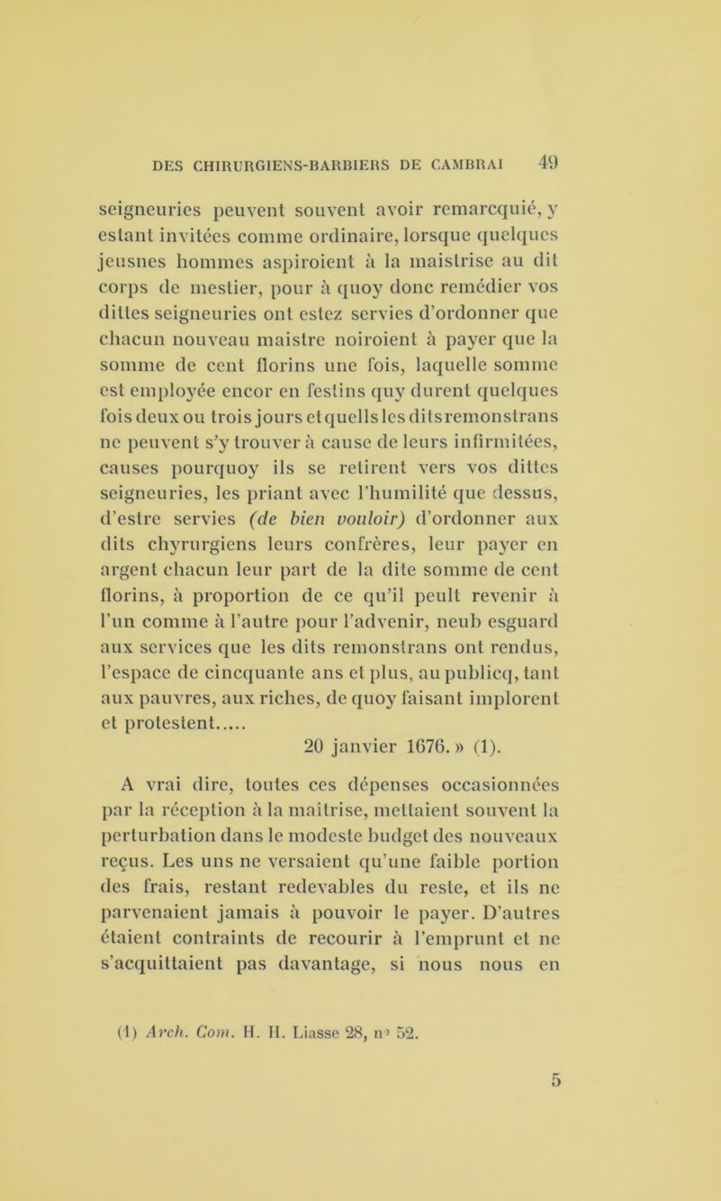 seigneuries peuvent souvent avoir remarcquié, y estant invitées comme ordinaire, lorsque quelques jeusnes hommes aspiroient à la maistrise au dit corps de mestier, pour à quoy donc remédier vos diltes seigneuries ont estez servies d’ordonner que chacun nouveau maistre noiroient à payer que la somme de cent florins une fois, laquelle somme est employée encor en festins quy durent quelques fois deux ou trois jours etquellslesditsremonstrans ne peuvent s’y trouver à cause de leurs infirmitées, causes pourquoy ils se retirent vers vos ditles seigneuries, les priant avec l’humilité que dessus, d’estre servies (de bien vouloir) d’ordonner aux dits chyrurgiens leurs confrères, leur payer en argent chacun leur part de la dite somme de cent florins, à proportion de ce qu’il peult revenir à l’un comme à l’autre pour l’advenir, neuh esguard aux services que les dits remonstrans ont rendus, l’espace de cincquante ans et plus, aupublicq, tant aux pauvres, aux riches, de quoy faisant implorent et protestent 20 janvier 1676. » (1). A vrai dire, toutes ces dépenses occasionnées par la réception à la maîtrise, mettaient souvent la perturbation dans le modeste budget des nouveaux reçus. Les uns ne versaient qu’une faible portion des frais, restant redevables du reste, et ils ne parvenaient jamais à pouvoir le payer. D'autres étaient contraints de recourir à l’emprunt et ne s’acquittaient pas davantage, si nous nous en