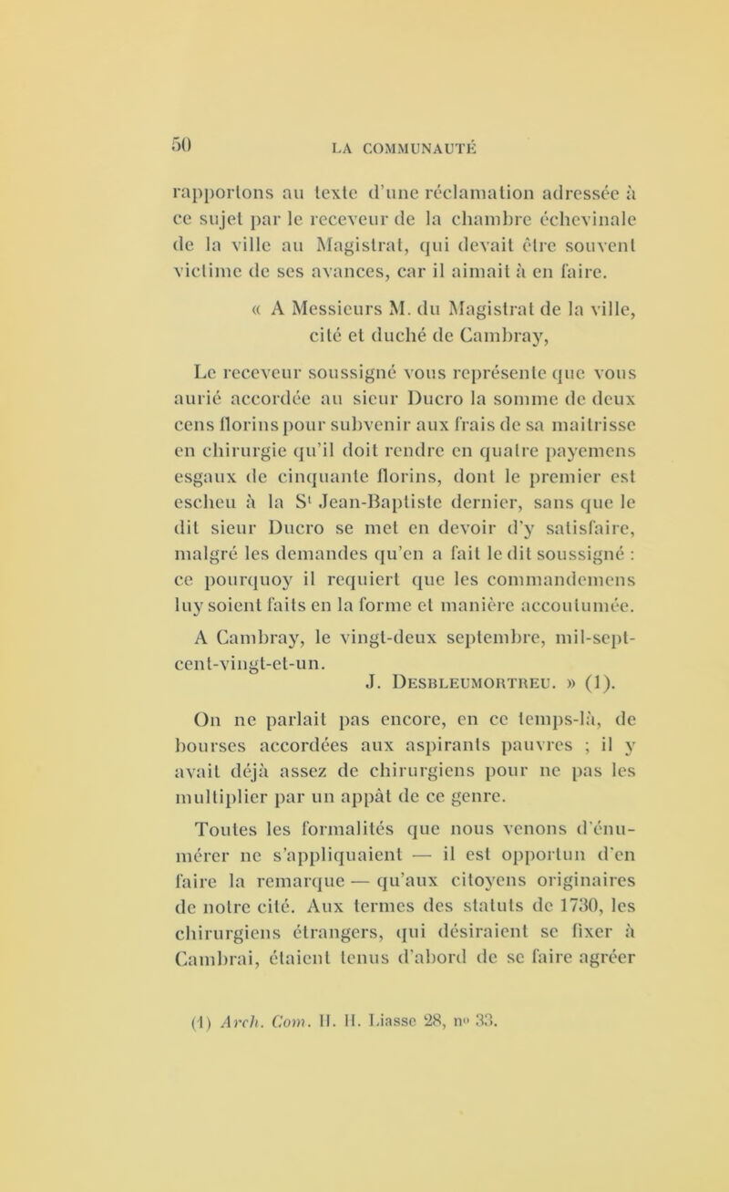 rapportons au texte d’une réclamation adressée à ce sujet par le receveur de la chambre échevinale de la ville au Magistrat, qui devait être souvent victime de ses avances, car il aimait à en faire. « A Messieurs M. du Magistrat de la ville, cité et duché de Cambray, Le receveur soussigné vous représente que vous aurié accordée au sieur Ducro la somme de deux cens florins pour subvenir aux frais de sa mailrisse en chirurgie qu’il doit rendre en quatre payemens esgaux de cinquante florins, dont le premier est escheu à la S1 .Jean-Baptiste dernier, sans que le dit sieur Ducro se met en devoir d'y satisfaire, malgré les demandes qu’en a fait le dit soussigné : ce pourquoy il requiert que les commandemens luy soient faits en la forme et manière accoutumée. A Cambray, le vingt-deux septembre, mil-sept- cent-vingt-et-un. J. Desbleumortreu. » (1). On ne parlait pas encore, en ce temps-là, de bourses accordées aux aspirants pauvres ; il y avait déjà assez de chirurgiens pour ne pas les multiplier par un appât de ce genre. Toutes les formalités que nous venons d’énu- mérer ne s’appliquaient — il est opportun d'en faire la remarque — qu’aux citoyens originaires de notre cité. Aux termes des statuts de 1750, les chirurgiens étrangers, qui désiraient se fixer à Cambrai, étaient tenus d’abord de se faire agréer