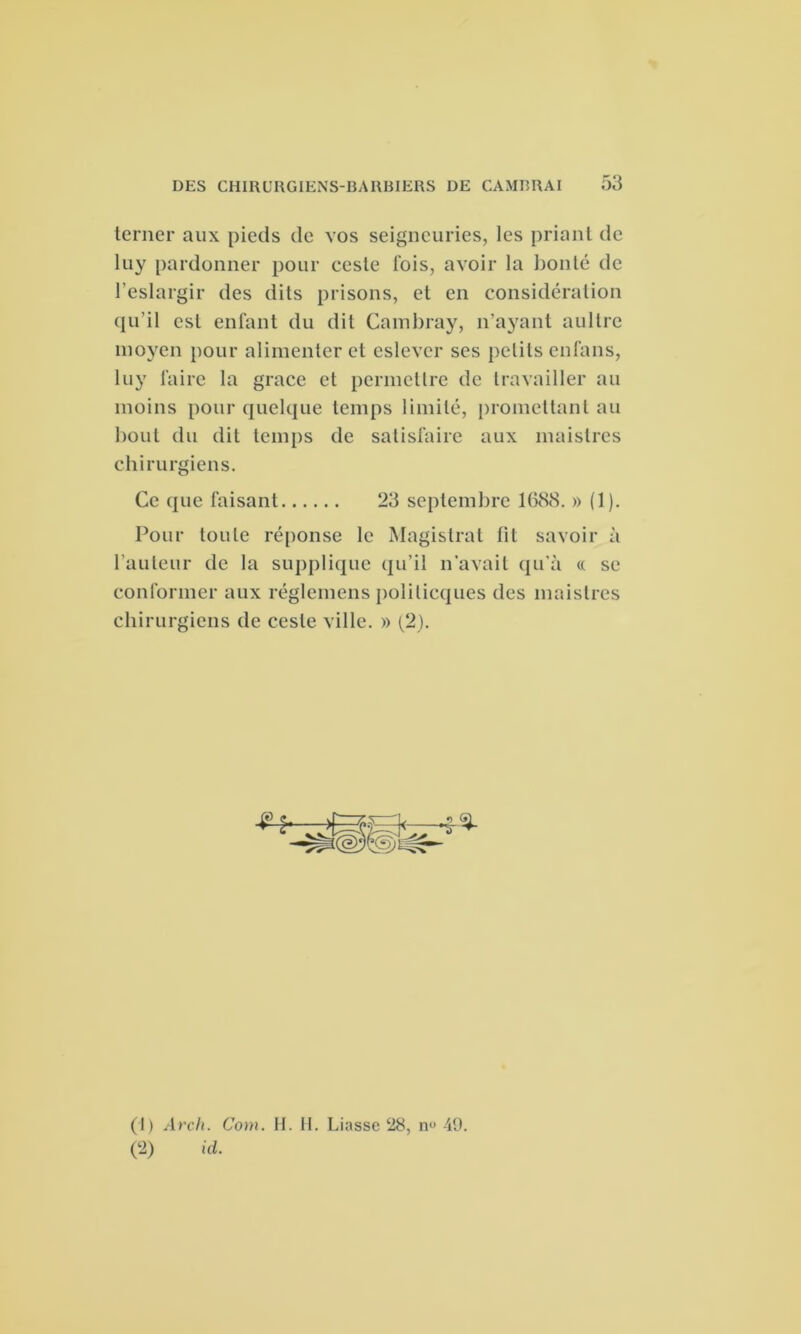 terner aux pieds de vos seigneuries, les priant de luy pardonner pour ceste fois, avoir la bonté de l’eslargir des dits prisons, et en considération qu’il est enfant du dit Cambray, n'ayant aultre moyen pour alimenter et eslevcr ses petits enfans, luy faire la grâce et permettre de travailler au moins pour quelque temps limité, promettant au bout du dit temps de satisfaire aux maistres chirurgiens. Ce que faisant 23 septembre 1(588. » (1). Pour toute réponse le Magistrat fit savoir à l’auteur de la supplique qu’il n’avait qu’à « se conformer aux réglemens politicques des maistres chirurgiens de ceste ville. » (2). (1) Arch. Com. H. H. Liasse 28, n° 49. (2) id.