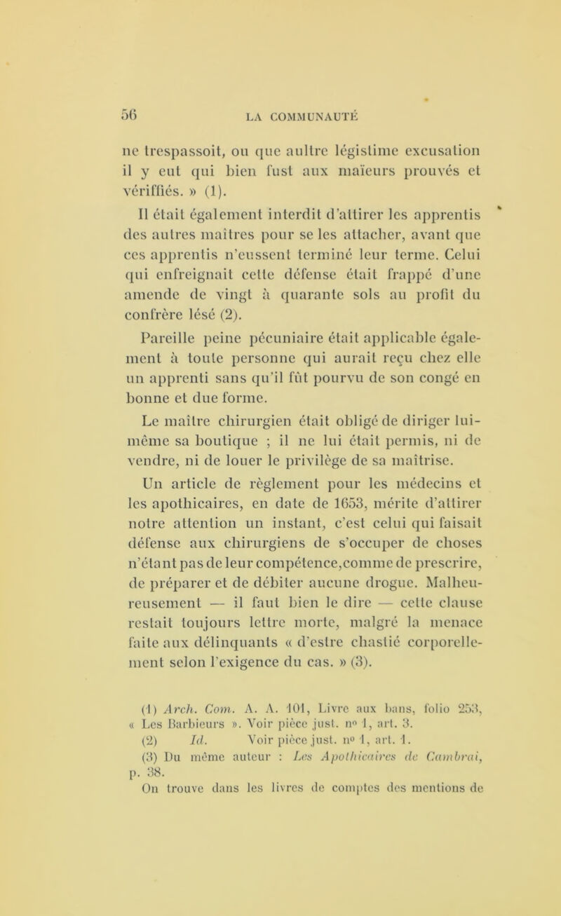 ne trespassoit, ou que aultre légistime excusation il y eut qui bien fust aux maïeurs prouvés et vériftiés. » (1). Il était également interdit d’attirer les apprentis des autres maîtres pour se les attacher, avant que ces apprentis n’eussent terminé leur terme. Celui qui enfreignait celle défense était frappé d’une amende de vingt à quarante sols au profit du confrère lésé (2). Pareille peine pécuniaire était applicable égale- ment à toute personne qui aurait reçu chez elle un apprenti sans qu’il fût pourvu de son congé en bonne et due forme. Le maître chirurgien était obligé de diriger lui- même sa boutique ; il ne lui était permis, ni de vendre, ni de louer le privilège de sa maîtrise. Un article de règlement pour les médecins et les apothicaires, en date de 1653, mérite d’attirer notre attention un instant, c’est celui qui faisait défense aux chirurgiens de s'occuper de choses n’étant pas de leur compétence,comme de prescrire, de préparer et de débiter aucune drogue. Malheu- reusement — il faut bien le dire — cette clause restait toujours lettre morte, malgré la menace faite aux délinquants « d’eslre cliastié corporelle- ment selon l’exigence du cas. » (3). (1) Arch. Com. A. A. 101, Livre aux bans, folio 253, « Les Barbieurs ». Voir pièce just. n° 1, art. 3. (2) Id. Voir pièce just. n° 1, art. 1. (3) Du même auteur : Les Apothicaires de Cambrai, p. 38. On trouve dans les livres de comptes des mentions de