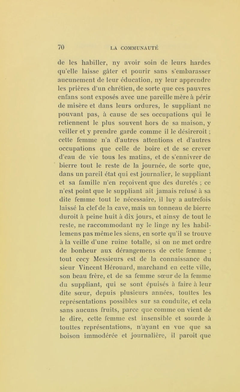 de les habiller, ny avoir soin de leurs hardes qu’elle laisse gâter et pourir sans s’embarasser aucunement de leur éducation, ny leur apprendre les prières d'un chrétien, de sorte que ces pauvres enfans sont exposés avec une pareille mère à périr de misère et dans leurs ordures, le suppliant ne pouvant pas, à cause de ses occupations qui le retiennent le plus souvent hors de sa maison, y veiller et y prendre garde comme il le désireroit ; cette femme n’a d’autres attentions et d’autres occupations que celle de boire et de se crever d’eau de vie tous les matins, et de s’ennivrer de bierre tout le reste de la journée, de sorte que, dans un pareil état qui est journalier, le suppliant et sa famille n’en reçoivent que des duretés ; ce n’est point que le suppliant ait jamais retusé à sa dite femme tout le nécessaire, il luy a autrefois laissé la clef de la cave, mais un tonneau de bierre duroit à peine huit à dix jours, et ainsy de tout le reste, ne raccommodant ny le linge ny les habil- lemens pas même les siens, en sorte qu’il se trouve à la veille d’une ruine totalle, si on ne met ordre de bonheur aux dérangemens de cette femme ; tout cecy Messieurs est de la connaissance du sieur Vincent Hérouard, marchand en celte ville, son beau frère, et de sa femme sœur de la femme du suppliant, qui se sont épuisés à faire à leur dite sœur, depuis plusieurs années, toultes les représentations possibles sur sa conduite, et cela sans aucuns fruits, parce que comme on vient de le dire, cette femme est insensible et sourde à toultes représentations, n’ayant en vue que sa boison immodérée et journalière, il paroit que