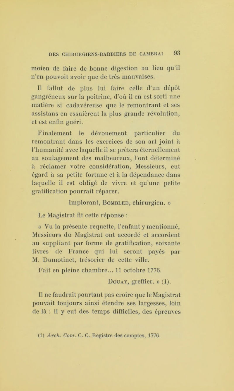 moien de faire de bonne digestion au lieu qu’il n’en pouvoit avoir que de très mauvaises. Il fallut de plus lui faire celle d’un dépôt gangréneux sur la poitrine, d’où il en est sorti une matière si cadavéreuse que le remontrant et ses assistans en essuièrent la plus grande révolution, et est enfin guéri. Finalement le dévouement particulier du remontrant dans les exercices de son art joint à l’humanité avec laquelle il se prêtera éternellement au soulagement des malheureux, l’ont déterminé à réclamer votre considération, Messieurs, eut égard à sa petite fortune et à la dépendance dans laquelle il est obligé de vivre et qu’une petite gratification pourrait réparer. Implorant, Bombled, chirurgien. » Le Magistrat fit cette réponse : « Vu la présente requette, l’enfant y mentionné, Messieurs du Magistrat ont accordé et accordent au suppliant par forme de gratification, soixante livres de France qui lui seront payés par M. Dumotinet, trésorier de cette ville. Fait en pleine chambre... 11 octobre 1776. Doua y, greffier. » (1). Il ne faudrait pourtant pas croire que le Magistral pouvait toujours ainsi étendre ses largesses, loin de là : il y eut des temps difficiles, des épreuves (1) Arch. Com. G. C. Registre des comptes, 177G.