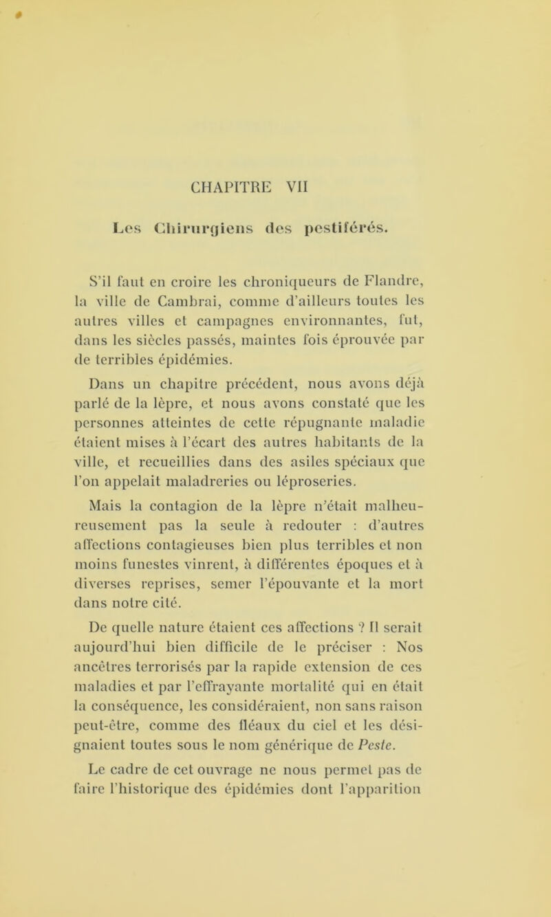 0 Les Chirurgiens des pestiférés. S’il faut en croire les chroniqueurs de Flandre, la ville de Cambrai, connue d’ailleurs toutes les autres villes et campagnes environnantes, fut, dans les siècles passés, maintes fois éprouvée par de terribles épidémies. Dans un chapitre précédent, nous avons déjà parlé de la lèpre, et nous avons constaté que les personnes atteintes de celle répugnante maladie étaient mises à l’écart des autres habitants de la ville, et recueillies dans des asiles spéciaux que l’on appelait maladreries ou léproseries. Mais la contagion de la lèpre n’était malheu- reusement pas la seule à redouter : d’autres affections contagieuses bien plus terribles et non moins funestes vinrent, à différentes époques et à diverses reprises, semer l’épouvante et la mort dans notre cité. De quelle nature étaient ces affections ? Il serait aujourd’hui bien difficile de le préciser : Nos ancêtres terrorisés par la rapide extension de ces maladies et par l’effrayante mortalité qui en était la conséquence, les considéraient, non sans raison peut-être, comme des fléaux du ciel et les dési- gnaient toutes sous le nom générique de Peste. Le cadre de cet ouvrage ne nous permet pas de faire l’historique des épidémies dont l’apparition