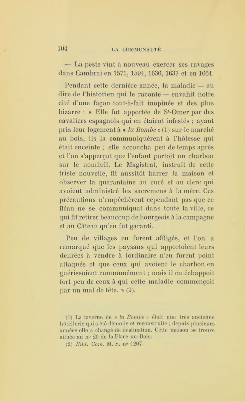 — La peste vint à nouveau exercer ses ravages dans Cambrai en 1571, 1594, 1036, 1637 et en 1664. Pendant cette dernière année, la maladie — au dire de l’historien qui le raconte — envahit notre cité d’une façon tout-à-fait inopinée et des plus bizarre : « Elle fut apportée de S^Omer par des cavaliers espagnols qui en étaient infestés ; ayant pris leur logement à « la Bombe » (1) sur le marché au bois, ils la communiquèrent à l’hôtesse qui était enceinte ; elle accoucha peu de temps après et l’on s’apperçut que l’enfant portoit un charbon sur le nombril. Le Magistrat, instruit de celte triste nouvelle, lit aussitôt barrer la maison et observer la quarantaine au curé cl au clerc qui a voient administré les sacremens à la mère. Ces précautions n’empêchèrent cependant pas que ce fléau ne se communiquât dans toute la ville, ce qui lit retirer beaucoup de bourgeois à la campagne et au Càteau qu’en fut garanti. Peu de villages en furent affligés, et l’on a remarqué que les paysans qui apporloient leurs denrées à vendre à lordinaire n’en furent point attaqués et que ceux qui avoient le charbon en guérissoient communément ; mais il en écliappoil fort peu de ceux à qui cette maladie commençoit par un mal de tète. » (2). (1) La taverne de « la Bombe » était une très ancienne hôtellerie qui a été démolie et reconstruite ; depuis plusieurs années elle a changé de destination. Cette maison se trouve située au n° 20 de la Placc-au-Bois. (2) Bill. Corn. M. S. n« 1207.