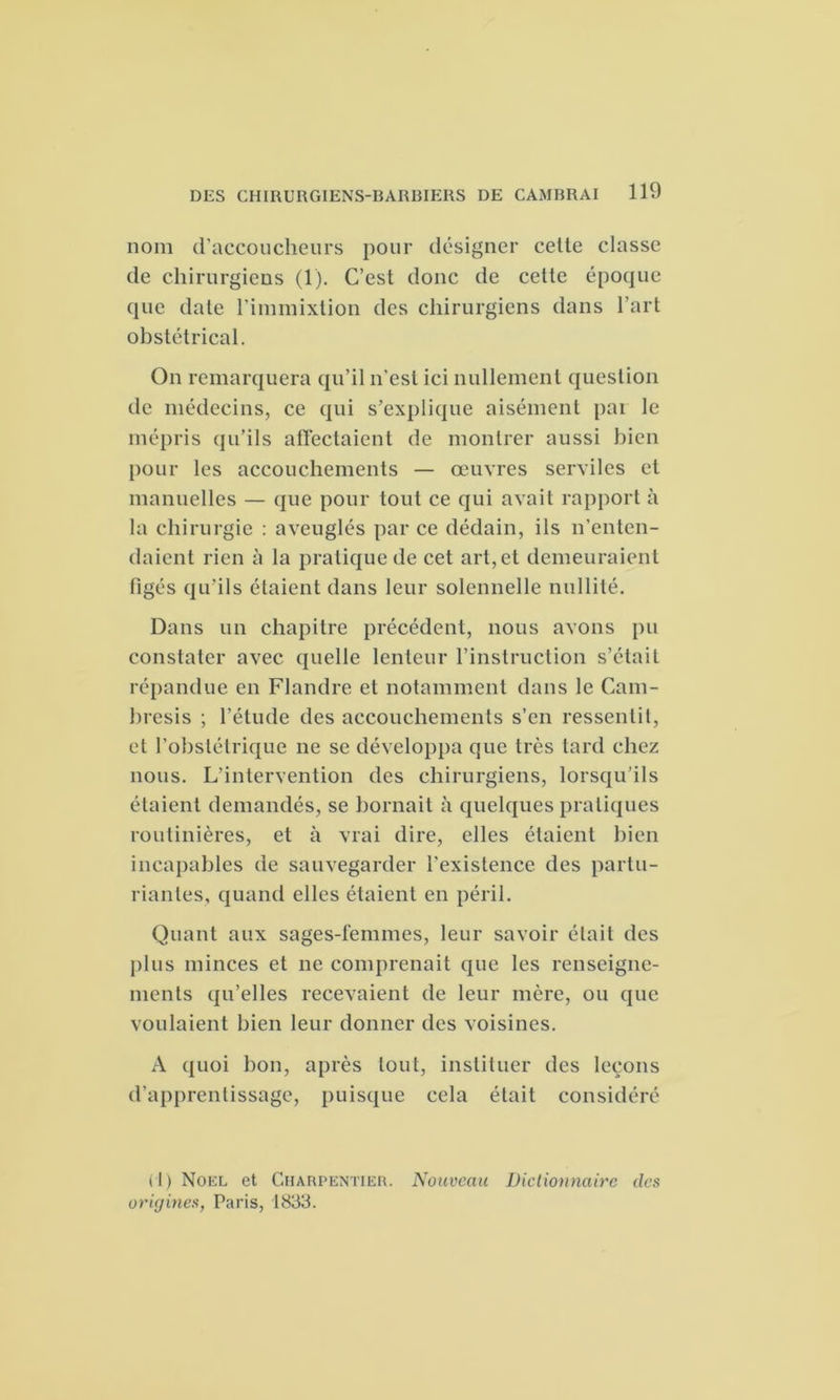 nom d’accoucheurs pour désigner cette classe de chirurgiens (1). C’est donc de cette époque que date l’immixtion des chirurgiens dans l’art obstétrical. On remarquera qu’il n’est ici nullement question de médecins, ce qui s’explique aisément pai le mépris qu’ils affectaient de montrer aussi bien pour les accouchements — œuvres serviles et manuelles — que pour tout ce qui avait rapport à la chirurgie : aveuglés par ce dédain, ils n’enten- daient rien à la pratique de cet art, et demeuraient figés qu’ils étaient dans leur solennelle nullité. Dans un chapitre précédent, nous avons pu constater avec quelle lenteur l’instruction s’était répandue en Flandre et notamment dans le Cam- bresis ; l’étude des accouchements s’en ressentit, et l’obstétrique ne se développa que très tard chez nous. L’intervention des chirurgiens, lorsqu’ils étaient demandés, se bornait à quelques pratiques routinières, et à vrai dire, elles étaient bien incapables de sauvegarder l’existence des partu- rianles, quand elles étaient en péril. Quant aux sages-femmes, leur savoir était des plus minces et ne comprenait que les renseigne- ments qu’elles recevaient de leur mère, ou que voulaient bien leur donner des voisines. A quoi bon, après tout, instituer des leçons d’apprentissage, puisque cela était considéré (1) Noël et Charpentier. Nouveau Dictionnaire des origines, Paris, 1833.