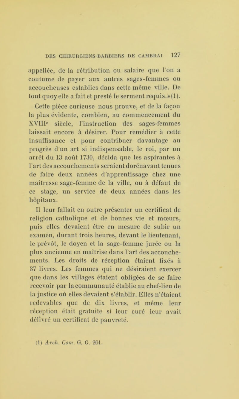 appellée, de la rétribution ou salaire que l'on a coutume de payer aux autres sages-femmes ou accoucheuses establies dans cette même ville. De tout quoy elle a fait et preste le serment requis.» (1). Cette pièce curieuse nous prouve, et de la façon la plus évidente, combien, au commencement du XVIIIe siècle, l’instruction des sages-femmes laissait encore à désirer. Pour remédier à cette insuffisance et pour contribuer davantage au progrès d’un art si indispensable, le roi, par un arrêt du 13 août 1730, décida que les aspirantes à l'art des accouchements seraient dorénavant tenues de faire deux années d’apprentissage chez une maîtresse sage-femme de la ville, ou à défaut de ce stage, un service de deux années dans les hôpitaux. Il leur fallait en outre présenter un certificat de religion catholique et de bonnes vie et mœurs, puis elles devaient être en mesure de subir un examen, durant trois heures, devant le lieutenant, le prévôt, le doyen et la sage-femme jurée ou la plus ancienne en maîtrise dans l’art des accouche- ments. Les droits de réception étaient fixés à 37 livres. Les femmes qui ne désiraient exercer que dans les villages étaient obligées de se faire recevoir par la communauté établie au chef-lieu de la justice où elles devaient s’établir. Elles n’étaient redevables que de dix livres, et même leur réception était gratuite si leur curé leur avait délivré un certificat de pauvreté.