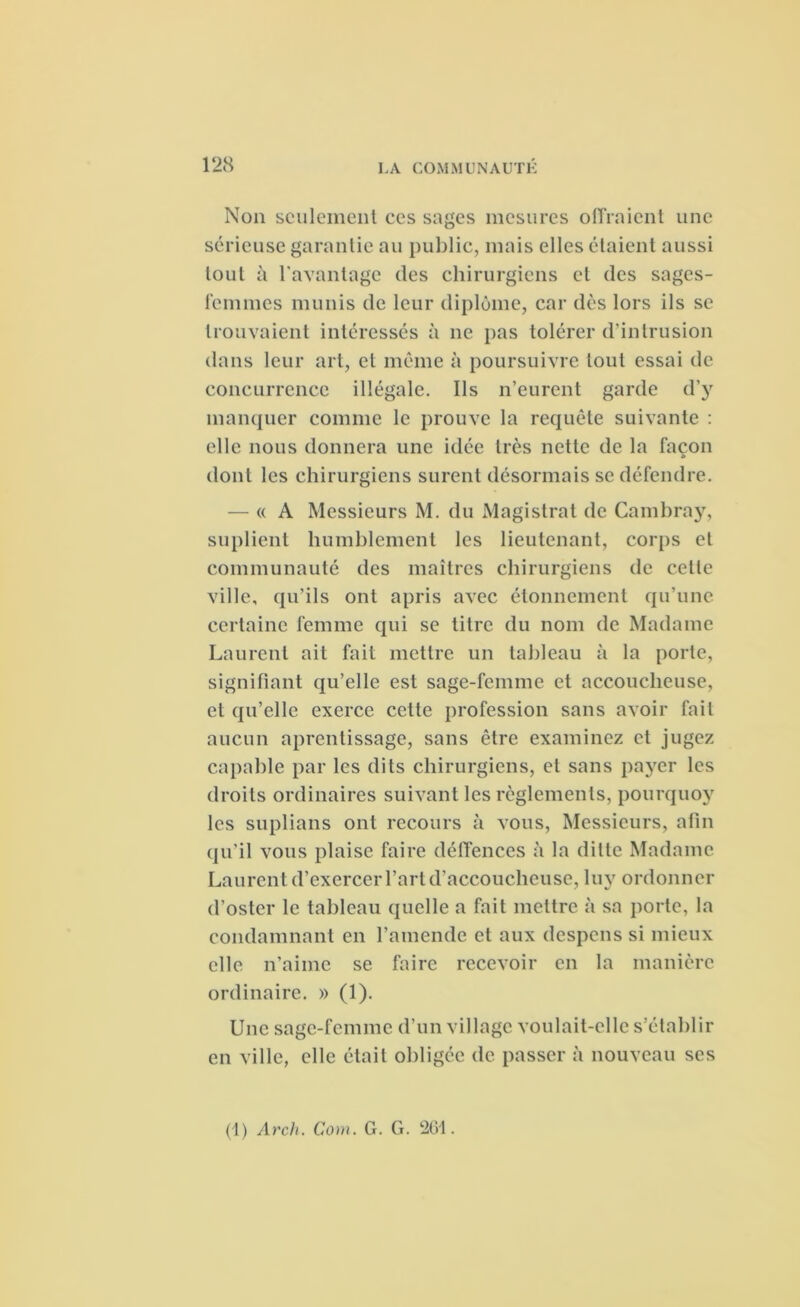 Non seulement ces sages mesures offraient une sérieuse garantie au public, mais elles étaient aussi tout à l'avantage des chirurgiens et des sages- femmes munis de leur diplôme, car dès lors ils se trouvaient intéressés à ne pas tolérer d'intrusion dans leur art, et même à poursuivre tout essai de concurrence illégale. Ils n’eurent garde d’y manquer comme le prouve la requête suivante : elle nous donnera une idée très nette de la façon dont les chirurgiens surent désormais se défendre. — « A Messieurs M. du Magistrat de Cambray, suplient humblement les lieutenant, corps et communauté des maîtres chirurgiens de cette ville, qu’ils ont apris avec étonnement qu’une certaine femme qui se titre du nom de Madame Laurent ait fait mettre un tableau à la porte, signifiant qu’elle est sage-femme et accoucheuse, et qu’elle exerce cette profession sans avoir fait aucun aprentissage, sans être examinez et jugez capable par les dits chirurgiens, et sans payer les droits ordinaires suivant les règlements, pourquoy les suplians ont recours à vous, Messieurs, afin qu'il vous plaise faire déffences à la dilte Madame Laurent d’exercer l’art d’accoucheuse, luy ordonner d’oster le tableau quelle a fait mettre à sa porte, la condamnant en l’amende et aux despens si mieux elle n’aime se faire recevoir en la manière ordinaire. » (1). Une sage-femme d’un village voulait-elle s’établir en ville, elle était obligée de passer à nouveau ses